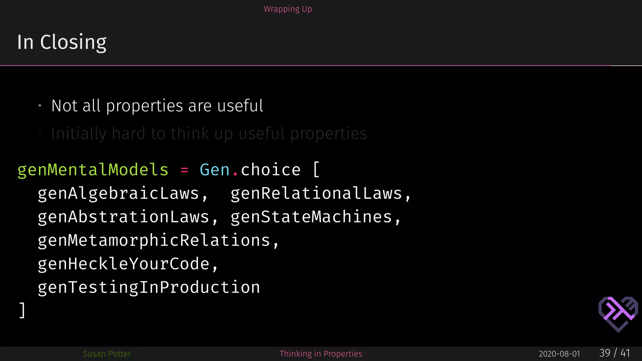 Wrapping Up
In Closing
• Not all properties are useful
• Initially hard to think up useful properties
genMentalModels = Gen.choice [
genAlgebraicLaws, genRelationalLaws,
genAbstrationLaws, genStateMachines,
genMetamorphicRelations,
genHeckleYourCode,
genTestingInProduction
]
Susan Potter Thinking in Properties 2020-08-01 39 / 41
 