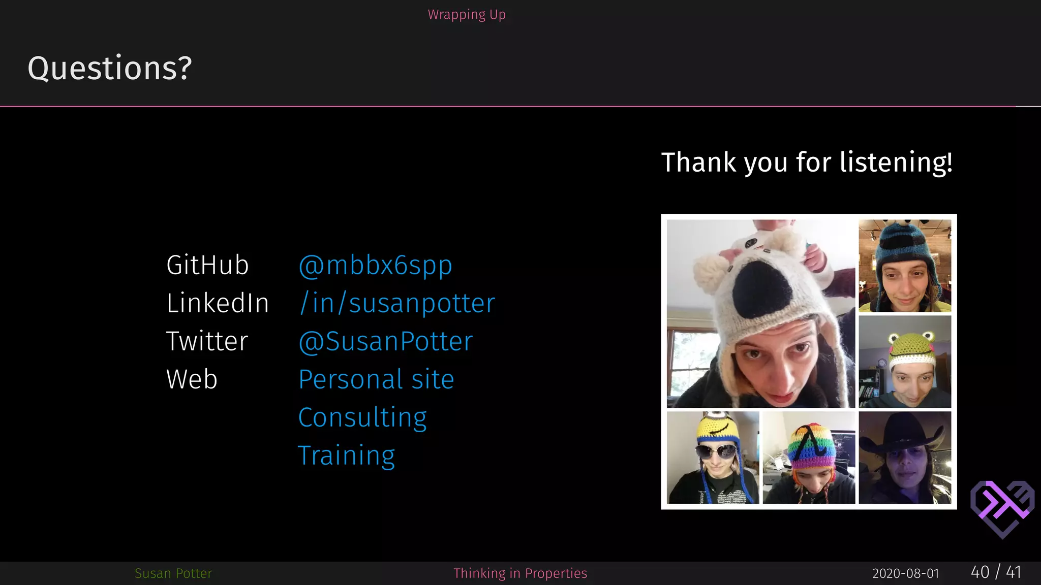 Wrapping Up
Questions?
GitHub @mbbx6spp
LinkedIn /in/susanpotter
Twitter @SusanPotter
Web Personal site
Consulting
Training
Thank you for listening!
Susan Potter Thinking in Properties 2020-08-01 40 / 41
 
