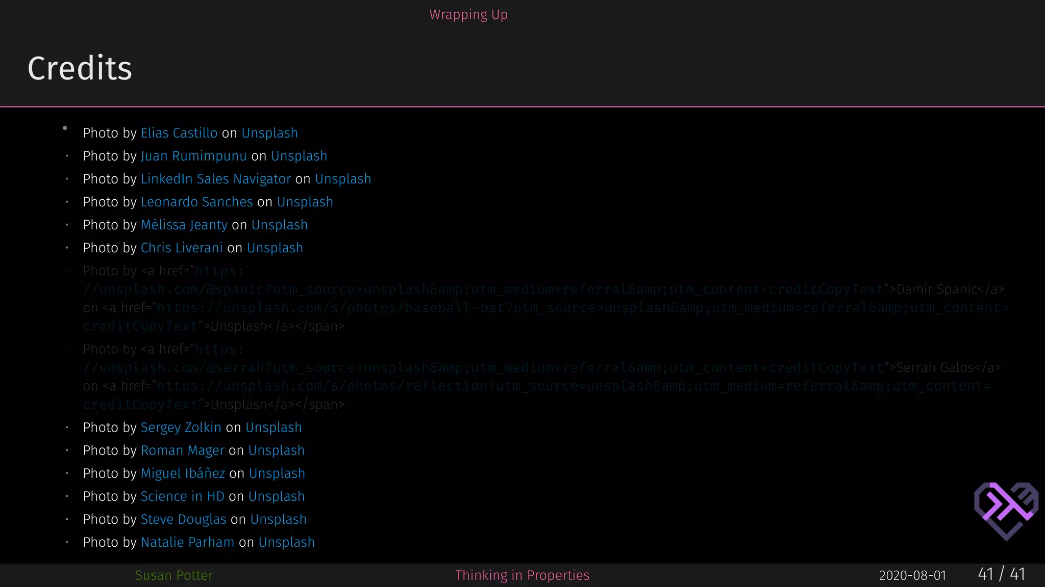 Wrapping Up
Credits
• Photo by Elias Castillo on Unsplash
• Photo by Juan Rumimpunu on Unsplash
• Photo by LinkedIn Sales Navigator on Unsplash
• Photo by Leonardo Sanches on Unsplash
• Photo by Mélissa Jeanty on Unsplash
• Photo by Chris Liverani on Unsplash
• Photo by <a href=”https:
//unsplash.com/@spanic?utm_source=unsplash&amp;utm_medium=referral&amp;utm_content=creditCopyText”>Damir Spanic</a>
on <a href=”https://unsplash.com/s/photos/baseball-bat?utm_source=unsplash&amp;utm_medium=referral&amp;utm_content=
creditCopyText”>Unsplash</a></span>
• Photo by <a href=”https:
//unsplash.com/@serrah?utm_source=unsplash&amp;utm_medium=referral&amp;utm_content=creditCopyText”>Serrah Galos</a>
on <a href=”https://unsplash.com/s/photos/reflection?utm_source=unsplash&amp;utm_medium=referral&amp;utm_content=
creditCopyText”>Unsplash</a></span>
• Photo by Sergey Zolkin on Unsplash
• Photo by Roman Mager on Unsplash
• Photo by Miguel Ibáñez on Unsplash
• Photo by Science in HD on Unsplash
• Photo by Steve Douglas on Unsplash
• Photo by Natalie Parham on Unsplash
Susan Potter Thinking in Properties 2020-08-01 41 / 41
 