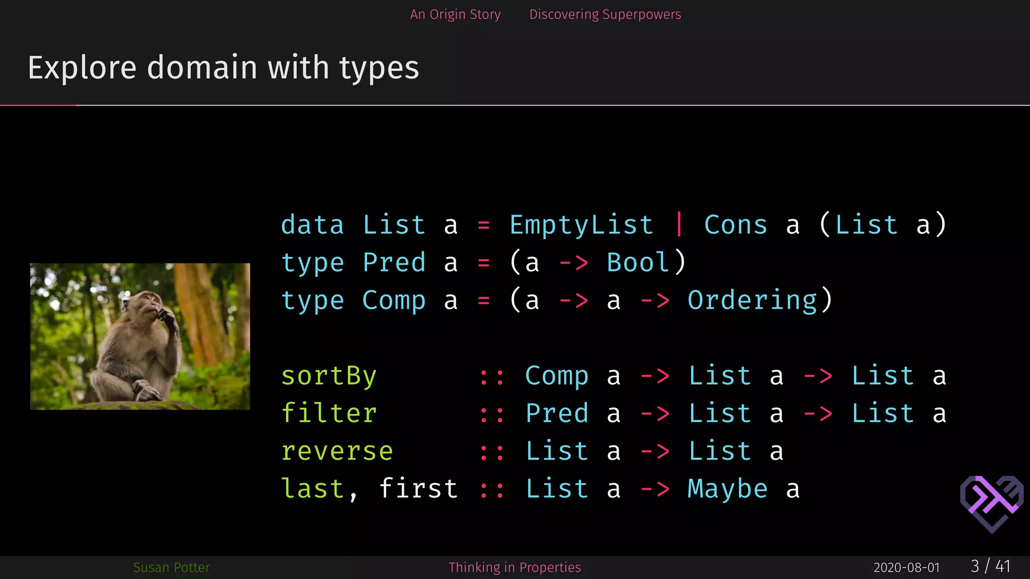 An Origin Story Discovering Superpowers
Explore domain with types
data List a = EmptyList | Cons a (List a)
type Pred a = (a -> Bool)
type Comp a = (a -> a -> Ordering)
sortBy :: Comp a -> List a -> List a
filter :: Pred a -> List a -> List a
reverse :: List a -> List a
last, first :: List a -> Maybe a
Susan Potter Thinking in Properties 2020-08-01 3 / 41
 