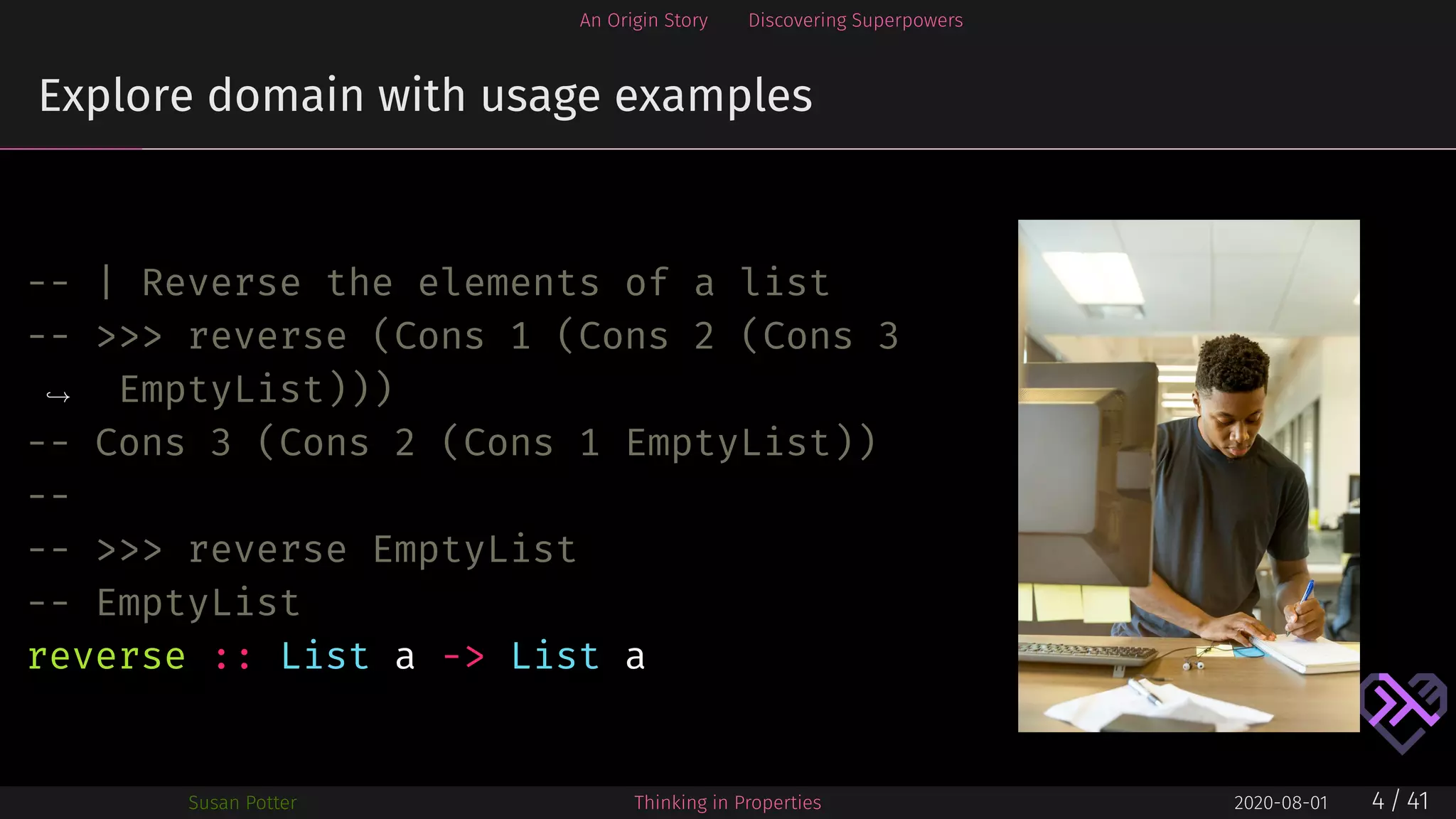 An Origin Story Discovering Superpowers
Explore domain with usage examples
-- | Reverse the elements of a list
-- >>> reverse (Cons 1 (Cons 2 (Cons 3
EmptyList)))→
-- Cons 3 (Cons 2 (Cons 1 EmptyList))
--
-- >>> reverse EmptyList
-- EmptyList
reverse :: List a -> List a
Susan Potter Thinking in Properties 2020-08-01 4 / 41
 