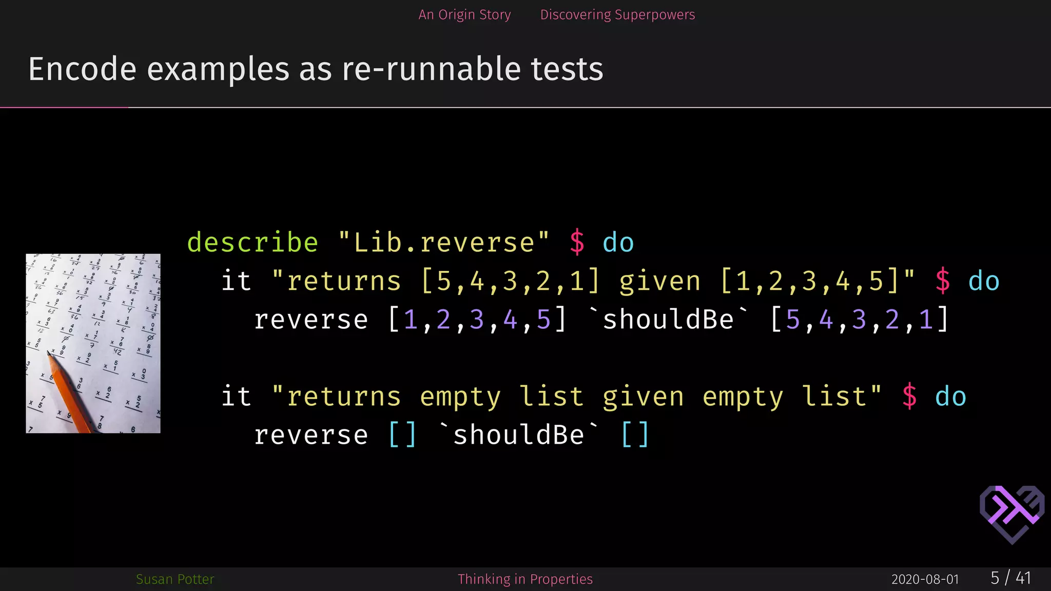 An Origin Story Discovering Superpowers
Encode examples as re-runnable tests
describe "Lib.reverse" $ do
it "returns [5,4,3,2,1] given [1,2,3,4,5]" $ do
reverse [1,2,3,4,5] `shouldBe` [5,4,3,2,1]
it "returns empty list given empty list" $ do
reverse [] `shouldBe` []
Susan Potter Thinking in Properties 2020-08-01 5 / 41
 