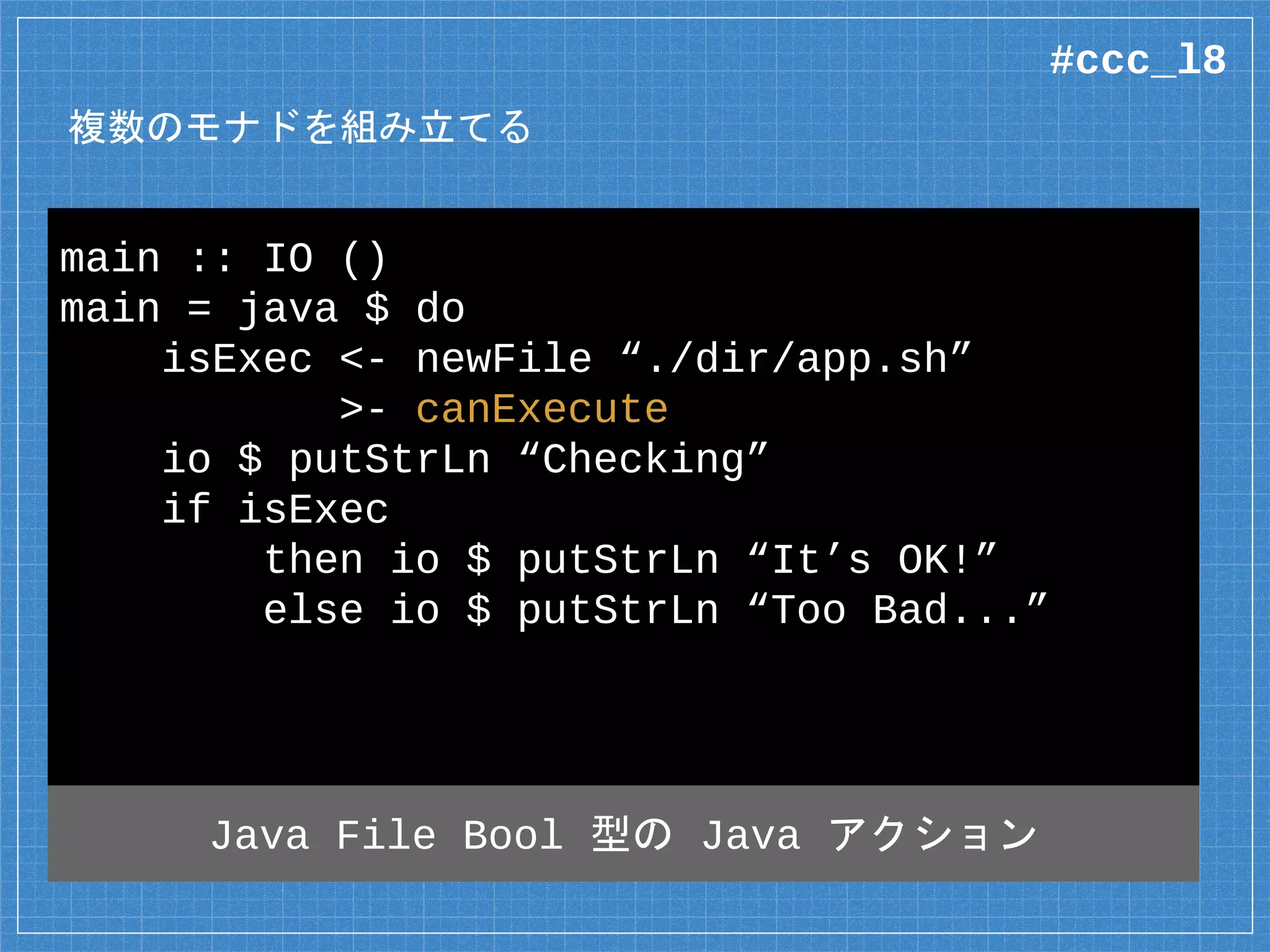 複数のモナドを組み立てる
main :: IO ()
main = java $ do
isExec <- newFile “./dir/app.sh”
>- canExecute
io $ putStrLn “Checking”
if isExec
then io $ putStrLn “It’s OK!”
else io $ putStrLn “Too Bad...”
#ccc_l8
 