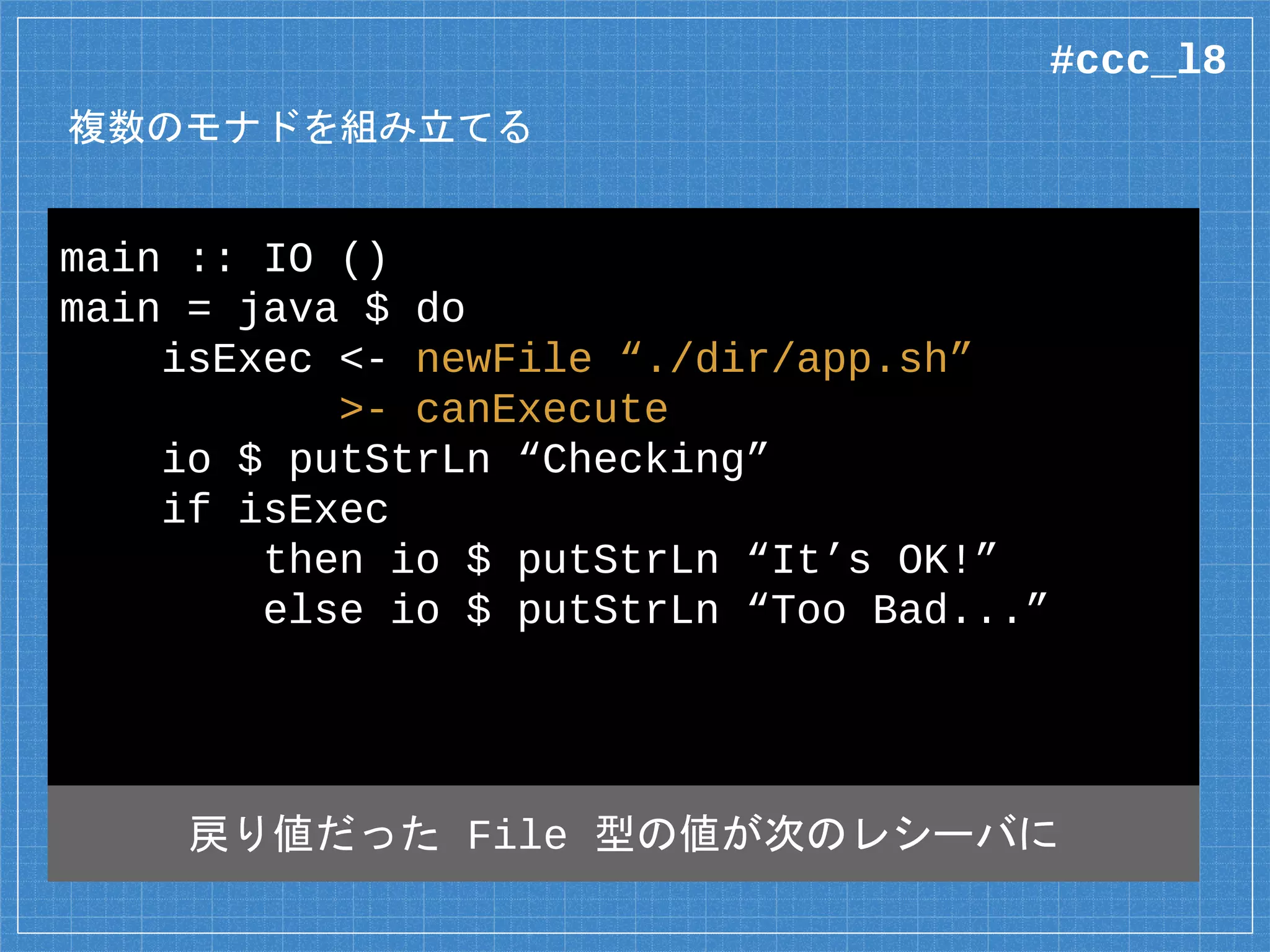 複数のモナドを組み立てる
main :: IO ()
main = java $ do
isExec <- newFile “./dir/app.sh”
>- canExecute
io $ putStrLn “Checking”
if isExec
then io $ putStrLn “It’s OK!”
else io $ putStrLn “Too Bad...”
全体としては IO モナド
#ccc_l8
 