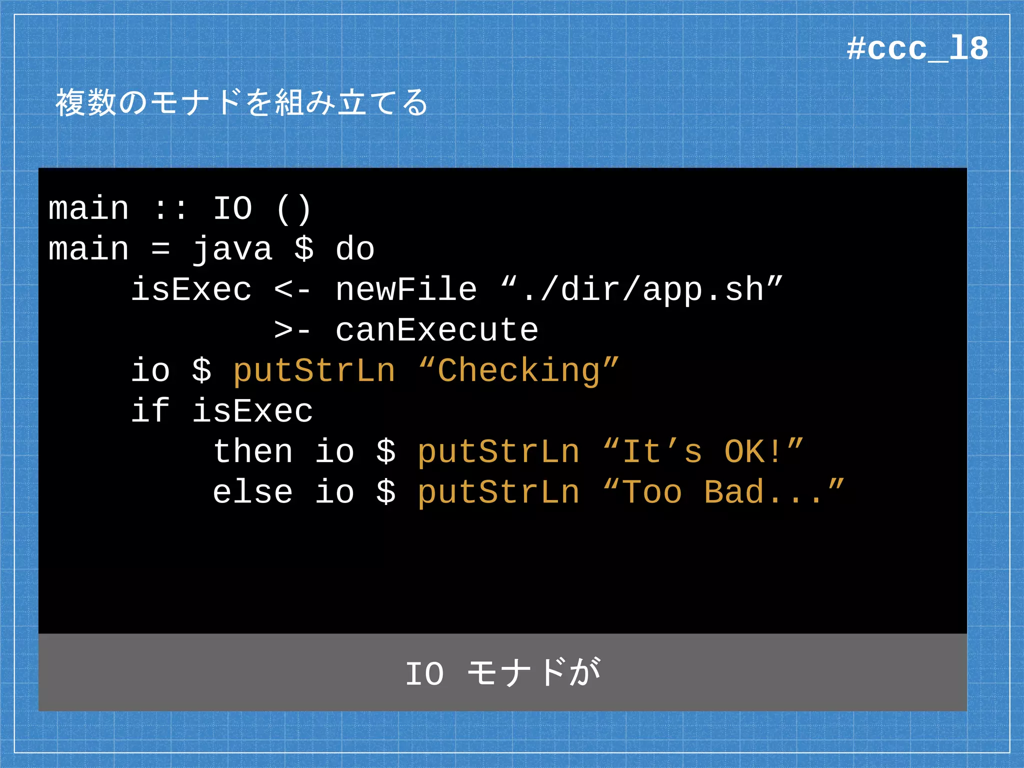 複数のモナドを組み立てる
main :: IO ()
main = java $ do
isExec <- newFile “./dir/app.sh”
>- canExecute
io $ putStrLn “Checking”
if isExec
then io $ putStrLn “It’s OK!”
else io $ putStrLn “Too Bad...”
そのすぐ内側は Java モナド
#ccc_l8
 