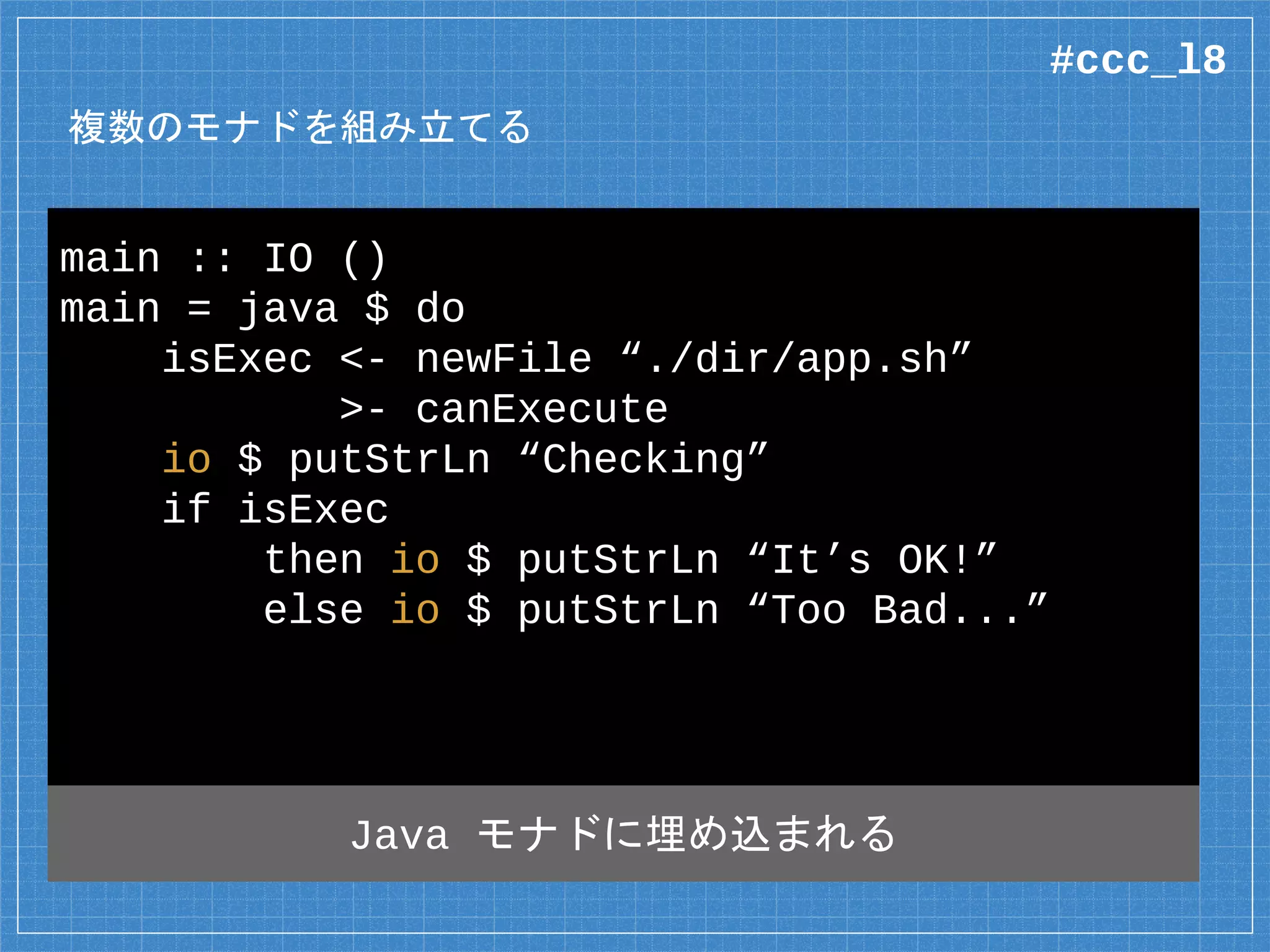 複数のモナドを組み立てる
main :: IO ()
main = java $ do
isExec <- newFile “./dir/app.sh”
>- canExecute
io $ putStrLn “Checking”
if isExec
then io $ putStrLn “It’s OK!”
else io $ putStrLn “Too Bad...”
Java a File 型の Java アクション
#ccc_l8
 