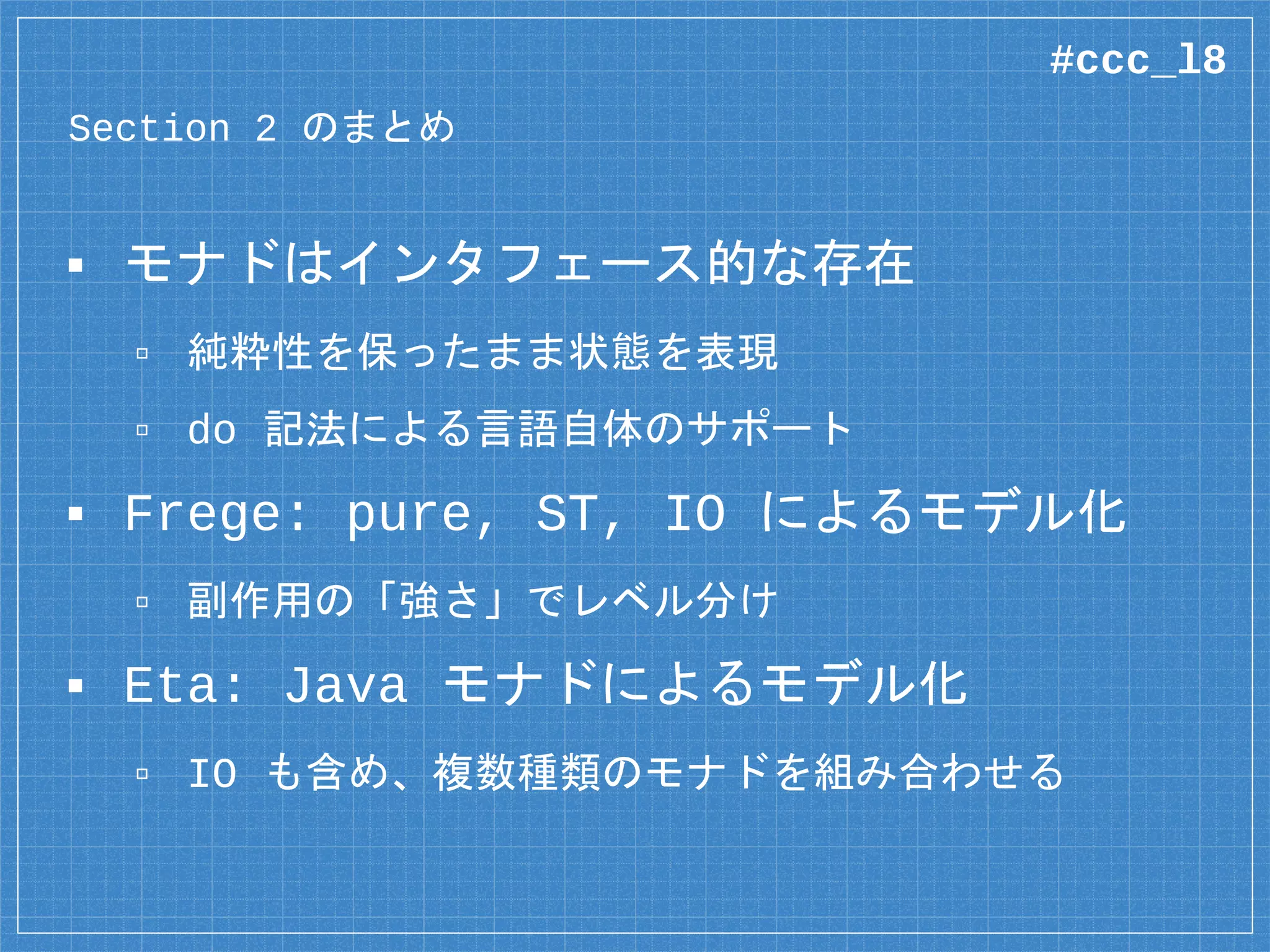 複数のモナドを組み立てる
main :: IO ()
main = java $ do
isExec <- newFile “./dir/app.sh”
>- canExecute
io $ putStrLn “Checking”
if isExec
then io $ putStrLn “It’s OK!”
else io $ putStrLn “Too Bad...”
Java File Bool 型の Java アクション
#ccc_l8
 