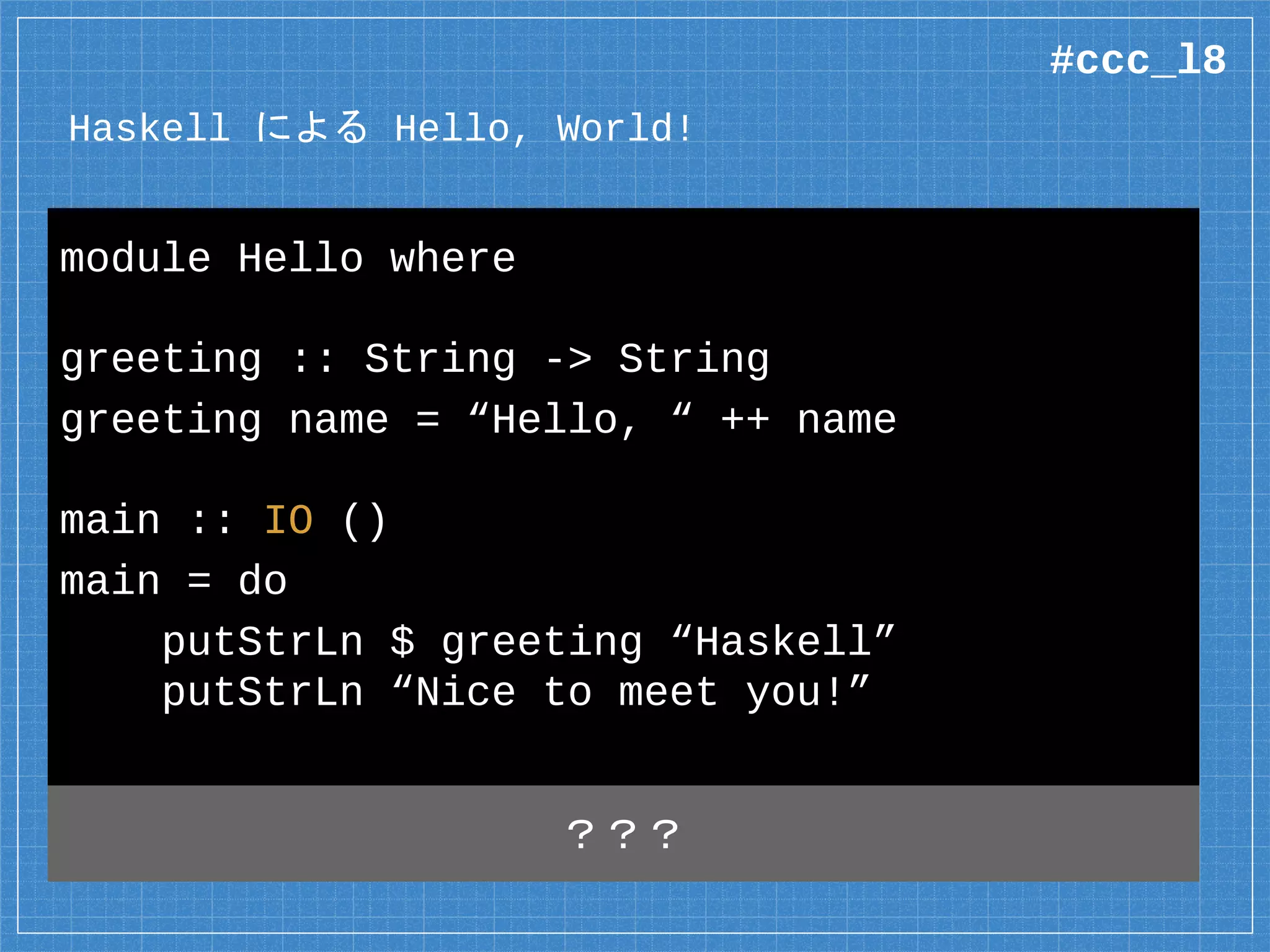 Haskell による Hello, World!
module Hello where
greeting :: String -> String
greeting name = “Hello, “ ++ name
main :: IO ()
main = do
putStrLn $ greeting “Haskell”
putStrLn “Nice to meet you!”
？？？
#ccc_l8
 
