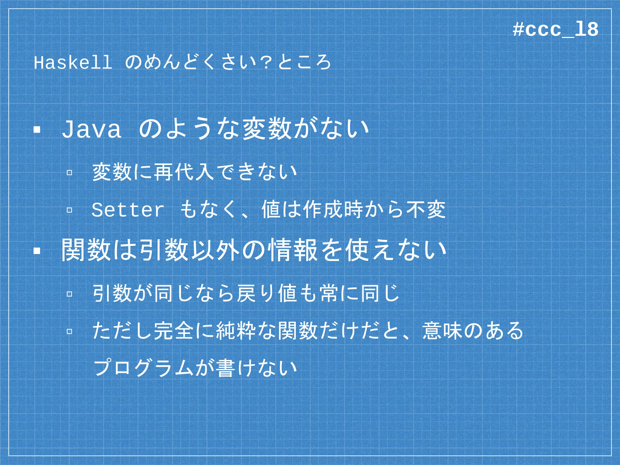 Haskell の「厄介な」ところ
▪ Java のような変数がない
▫ 変数に再代入できない
▫ Setter もなく、値は作成時から不変
▪ 関数は引数以外の情報を使えない
▫ 引数が同じなら戻り値も常に同じ
▫ ただし完全に純粋な関数だけだと、意味のある
プログラムが書けない
#ccc_l8
 