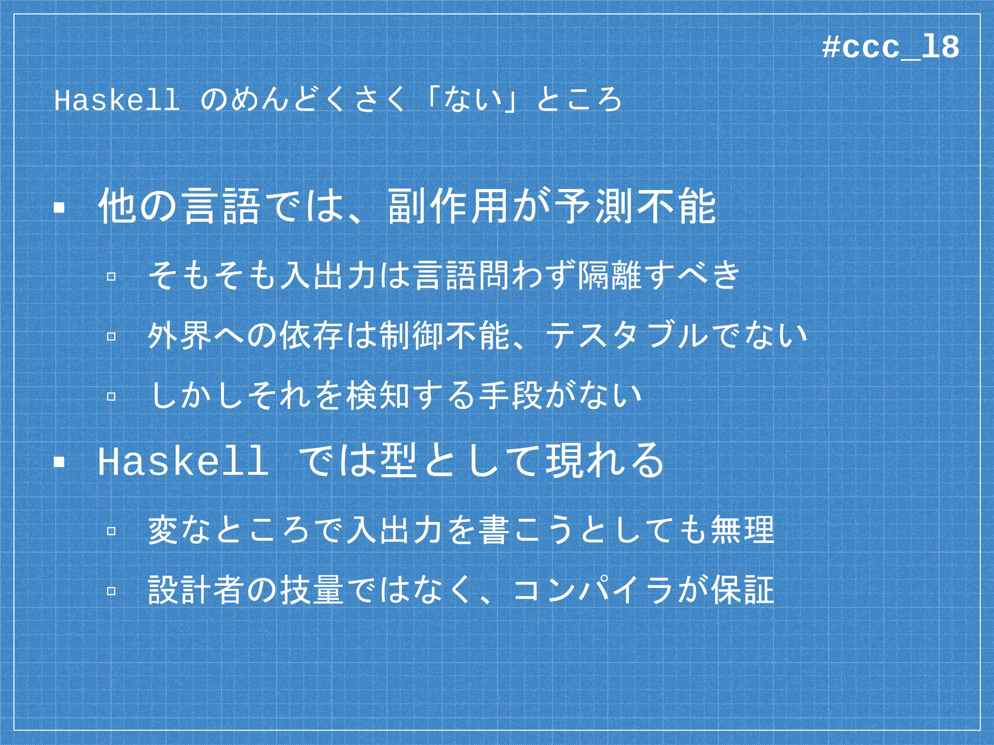 Haskell の「頼もしい」ところ
▪ 他の言語では、副作用が予測不能
▫ そもそも入出力は言語問わず隔離すべき
▫ 外界への依存は制御不能、テスタブルでない
▫ しかしそれを検知する手段がない
▪ Haskell では型として現れる
▫ 変なところで入出力を書こうとしても無理
▫ 設計者の技量ではなく、コンパイラが保証
#ccc_l8
 