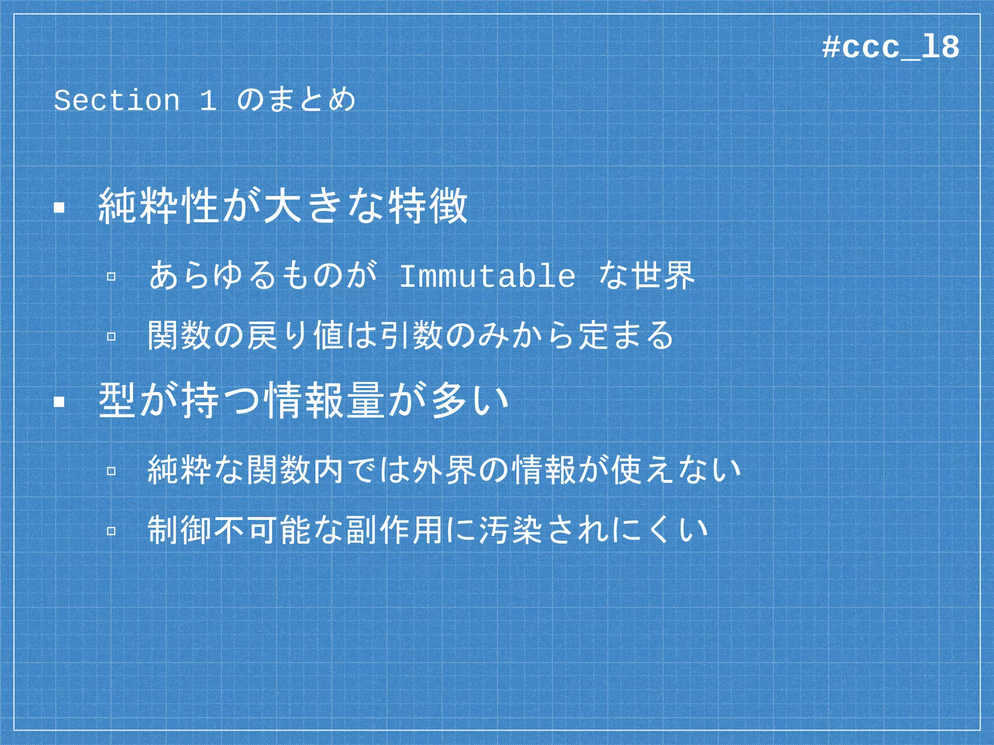 Section 1 のまとめ
▪ 純粋性が大きな特徴
▫ あらゆるものが Immutable な世界
▫ 関数の戻り値は引数のみから定まる
▪ 型が持つ情報量が多い
▫ 純粋な関数内では外界の情報が使えない
▫ 制御不可能な副作用に汚染されにくい
#ccc_l8
 
