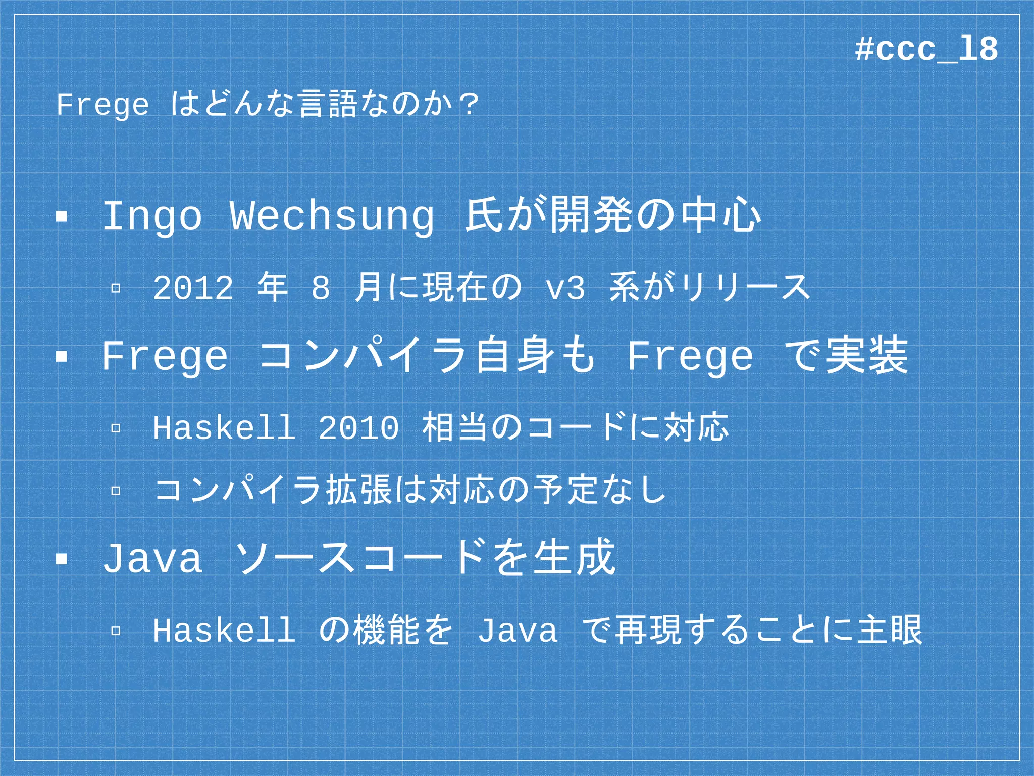 Frege はどんな言語なのか？
▪ Ingo Wechsung 氏が開発の中心
▫ 2012 年 8 月に現在の v3 系がリリース
▪ Frege コンパイラ自身も Frege で実装
▫ Haskell 2010 相当のコードに対応
▫ コンパイラ拡張は対応の予定なし
▪ Java ソースコードを生成
▫ Haskell の機能を Java で再現することに主眼
#ccc_l8
 