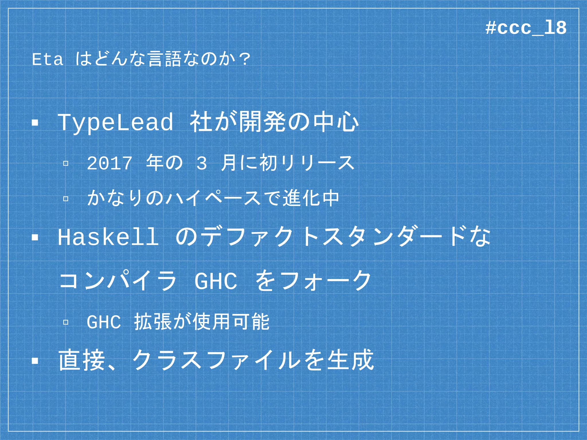 Eta はどんな言語なのか？
▪ TypeLead 社が開発の中心
▫ 2017 年の 3 月に初リリース
▫ かなりのハイペースで進化中
▪ Haskell のデファクトスタンダードな
コンパイラ GHC をフォーク
▫ GHC 拡張が使用可能
▪ 直接、クラスファイルを生成
#ccc_l8
 