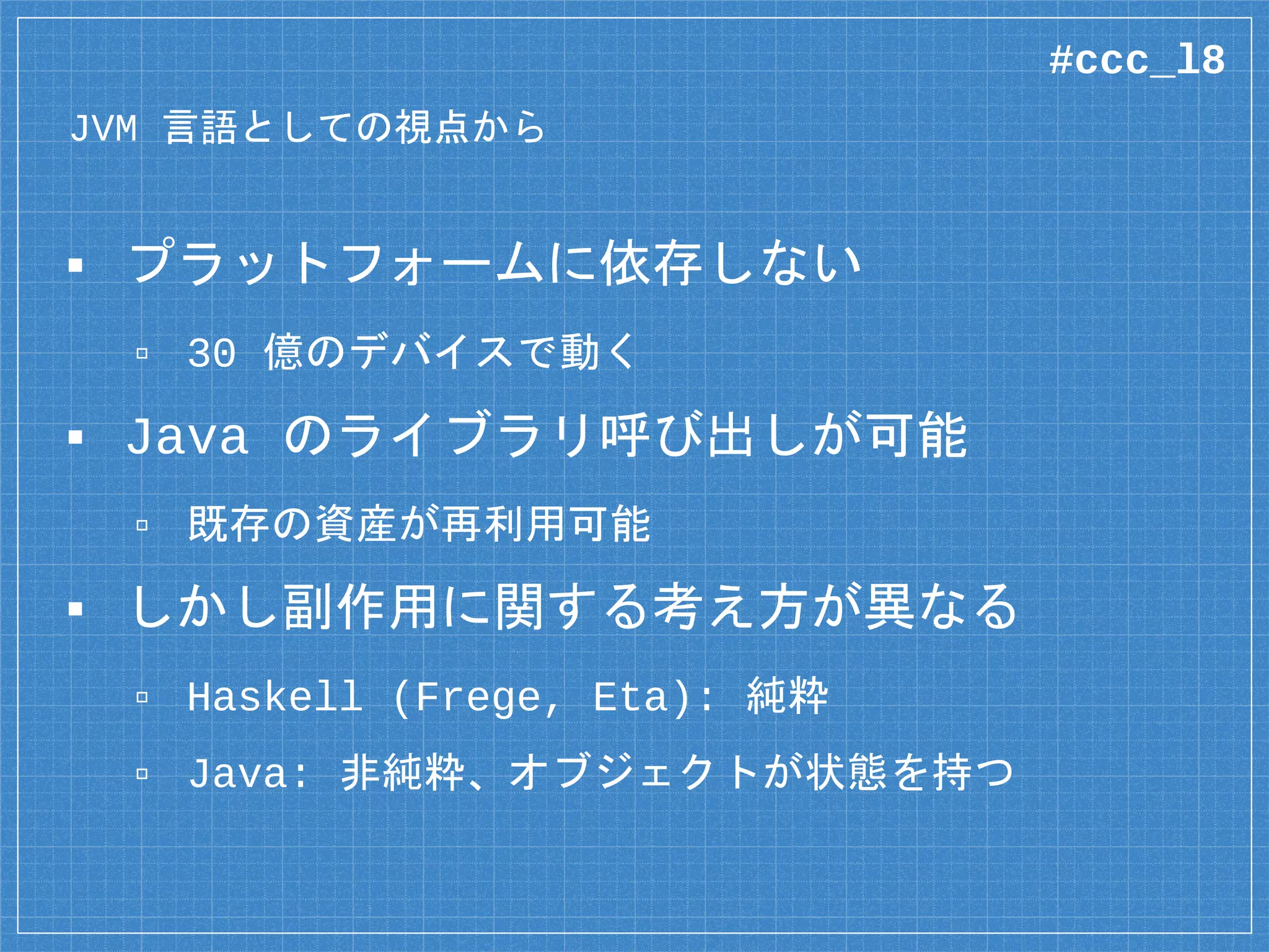 JVM 言語としての視点から
▪ プラットフォームに依存しない
▫ 30 億のデバイスで動く
▪ Java のライブラリ呼び出しが可能
▫ 既存の資産が再利用可能
▪ しかし副作用に関する考え方が異なる
▫ Haskell (Frege, Eta): 純粋
▫ Java: 非純粋、オブジェクトが状態を持つ
#ccc_l8
 