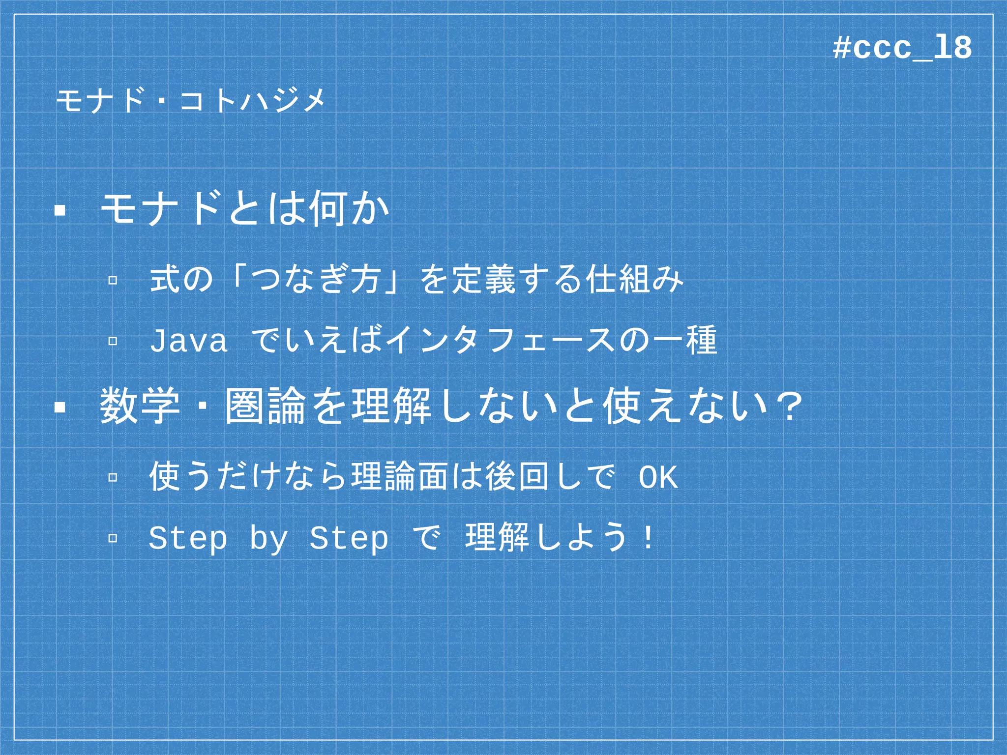 モナド・コトハジメ
▪ モナドとは何か
▫ 式の「つなぎ方」を定義する仕組み
▫ Java でいえばインタフェースの一種
▪ 数学・圏論を理解しないと使えない？
▫ 使うだけなら理論面は後回しで OK
▫ Step by Step で 理解しよう！
#ccc_l8
 