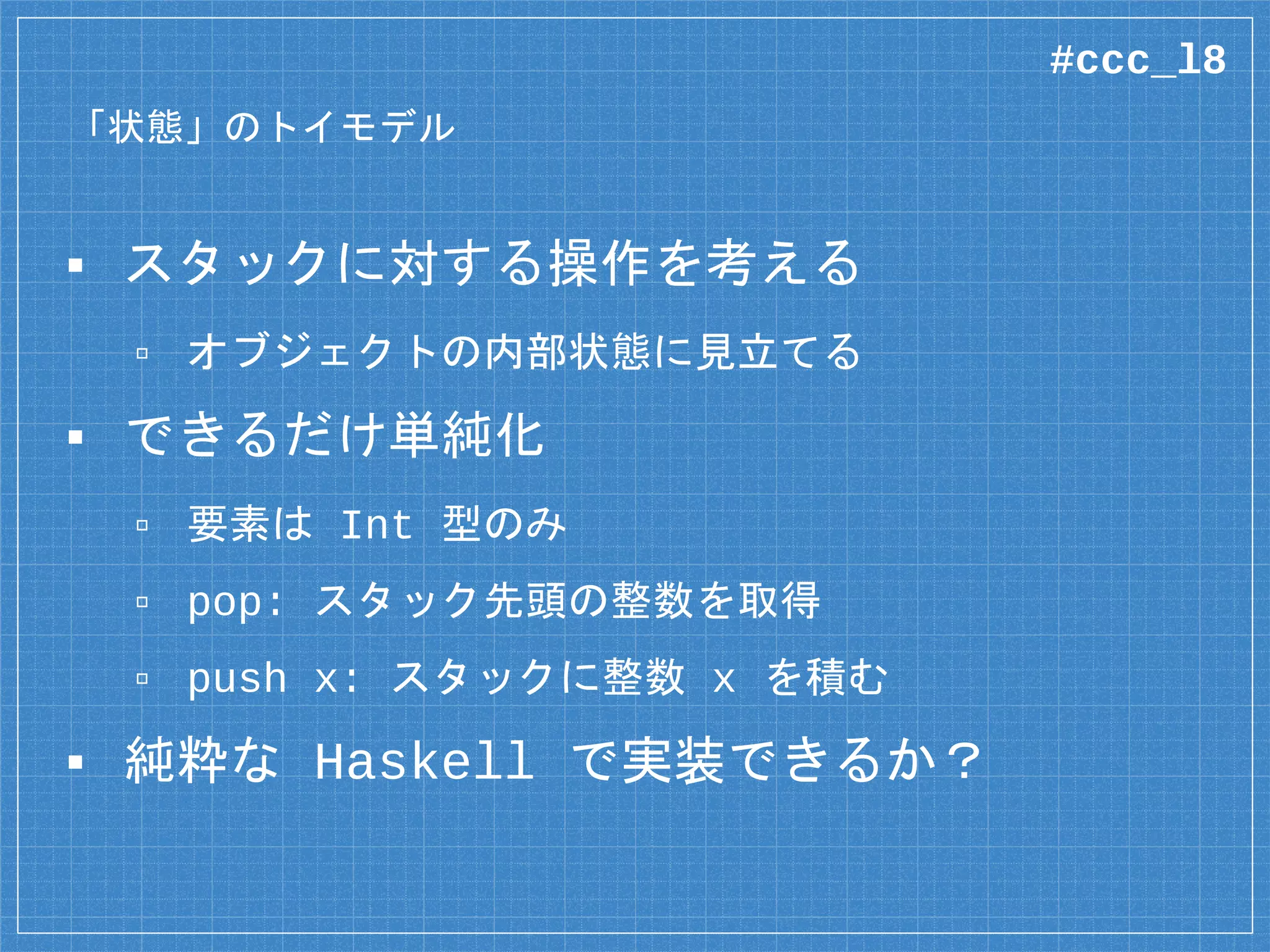 「状態」のトイモデル
▪ スタックに対する操作を考える
▫ オブジェクトの内部状態に見立てる
▪ できるだけ単純化
▫ 要素は Int 型のみ
▫ pop: スタック先頭の整数を取得
▫ push x: スタックに整数 x を積む
▪ 純粋な Haskell で実装できるか？
#ccc_l8
 