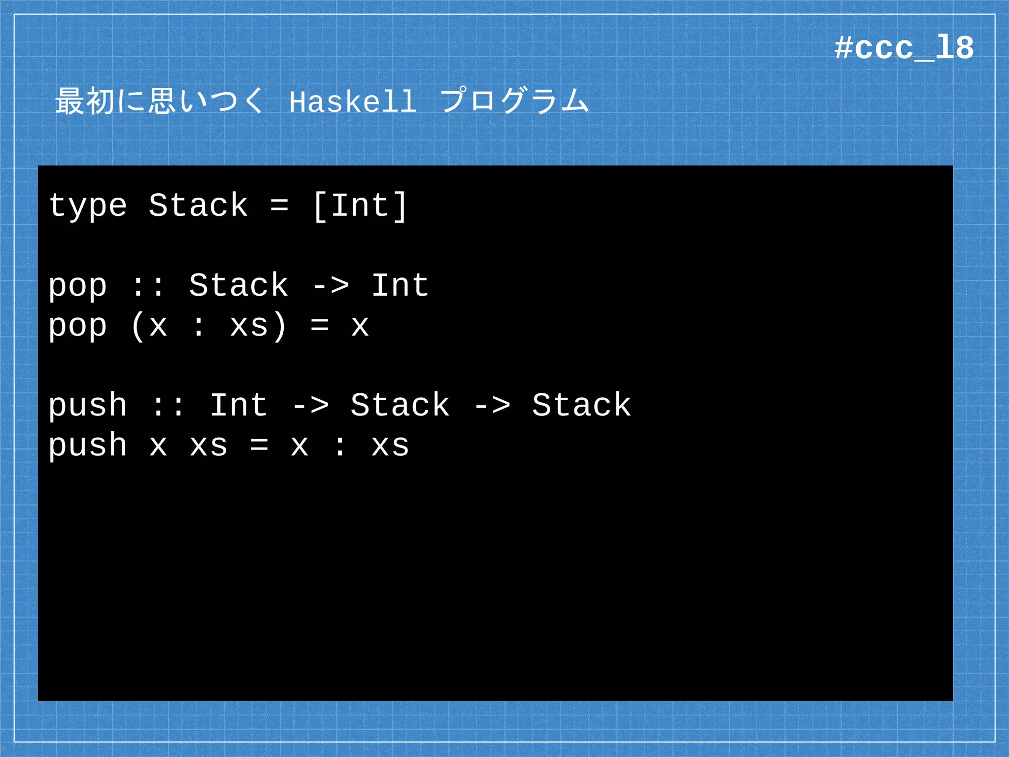 最初に思いつく Haskell プログラム
type Stack = [Int]
pop :: Stack -> Int
pop (x : xs) = x
push :: Int -> Stack -> Stack
push x xs = x : xs
#ccc_l8
 