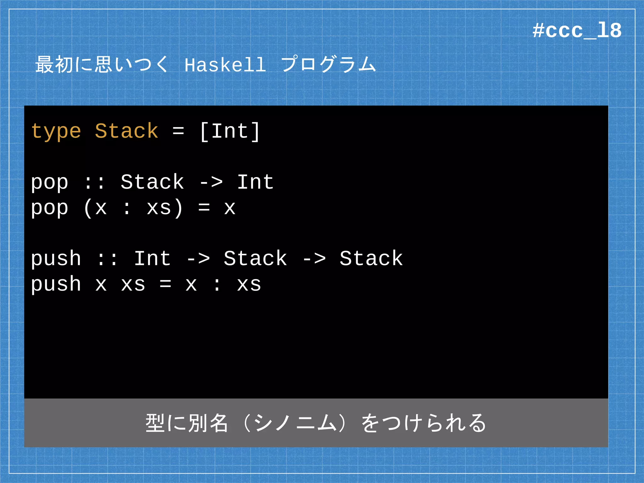 最初に思いつく Haskell プログラム
type Stack = [Int]
pop :: Stack -> Int
pop (x : xs) = x
push :: Int -> Stack -> Stack
push x xs = x : xs
型に別名（シノニム）をつけられる
#ccc_l8
 