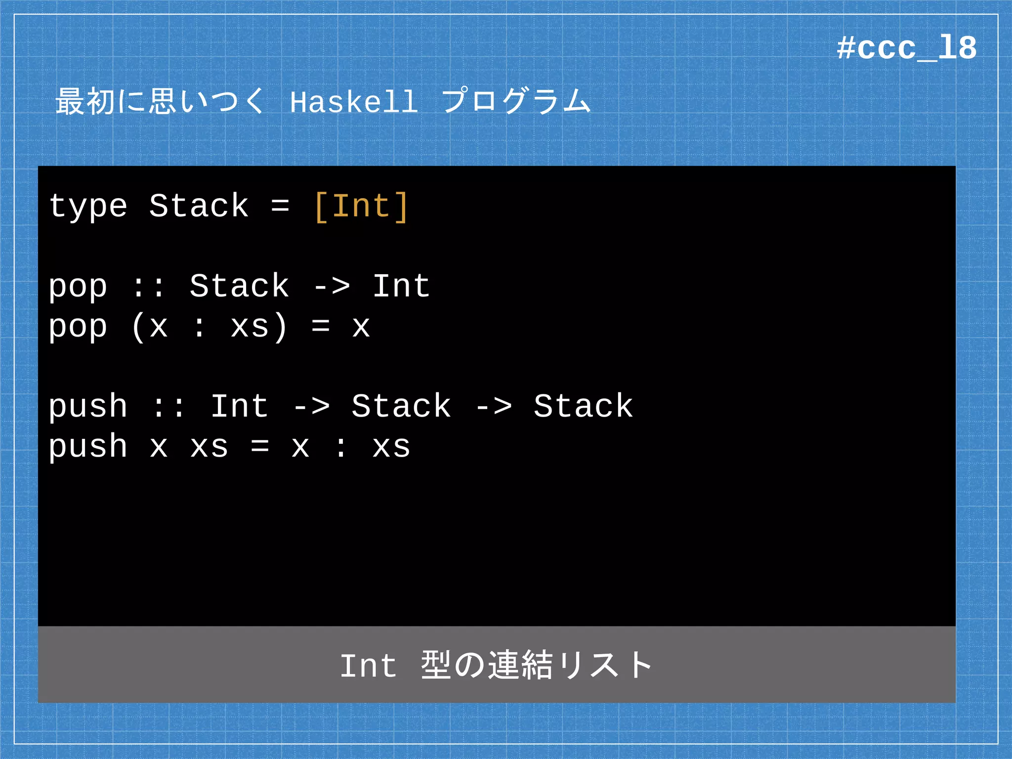 最初に思いつく Haskell プログラム
type Stack = [Int]
pop :: Stack -> Int
pop (x : xs) = x
push :: Int -> Stack -> Stack
push x xs = x : xs
Int 型の連結リスト
#ccc_l8
 
