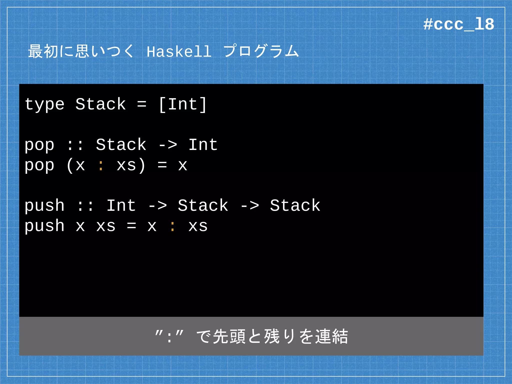 最初に思いつく Haskell プログラム
type Stack = [Int]
pop :: Stack -> Int
pop (x : xs) = x
push :: Int -> Stack -> Stack
push x xs = x : xs
”:” で連結リストの先頭と残りを連結
#ccc_l8
 