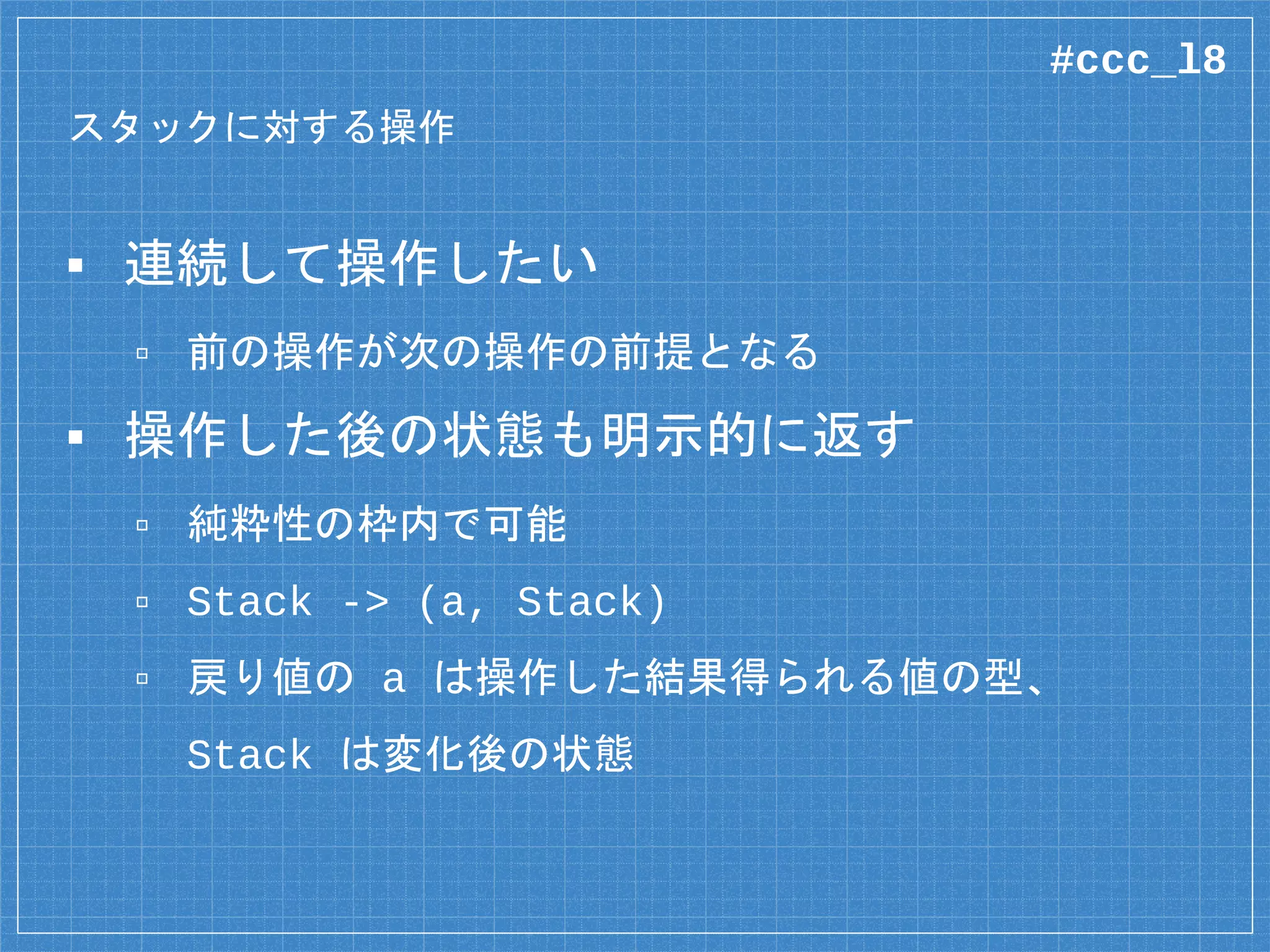 スタックに対する操作
▪ 連続して操作したい
▫ 前の操作が次の操作の前提となる
▪ 操作した後の状態も明示的に返す
▫ 純粋性の枠内で可能
▫ Stack -> (a, Stack)
▫ 戻り値の a は操作した結果得られる値の型、
Stack は変化後の状態
#ccc_l8
 
