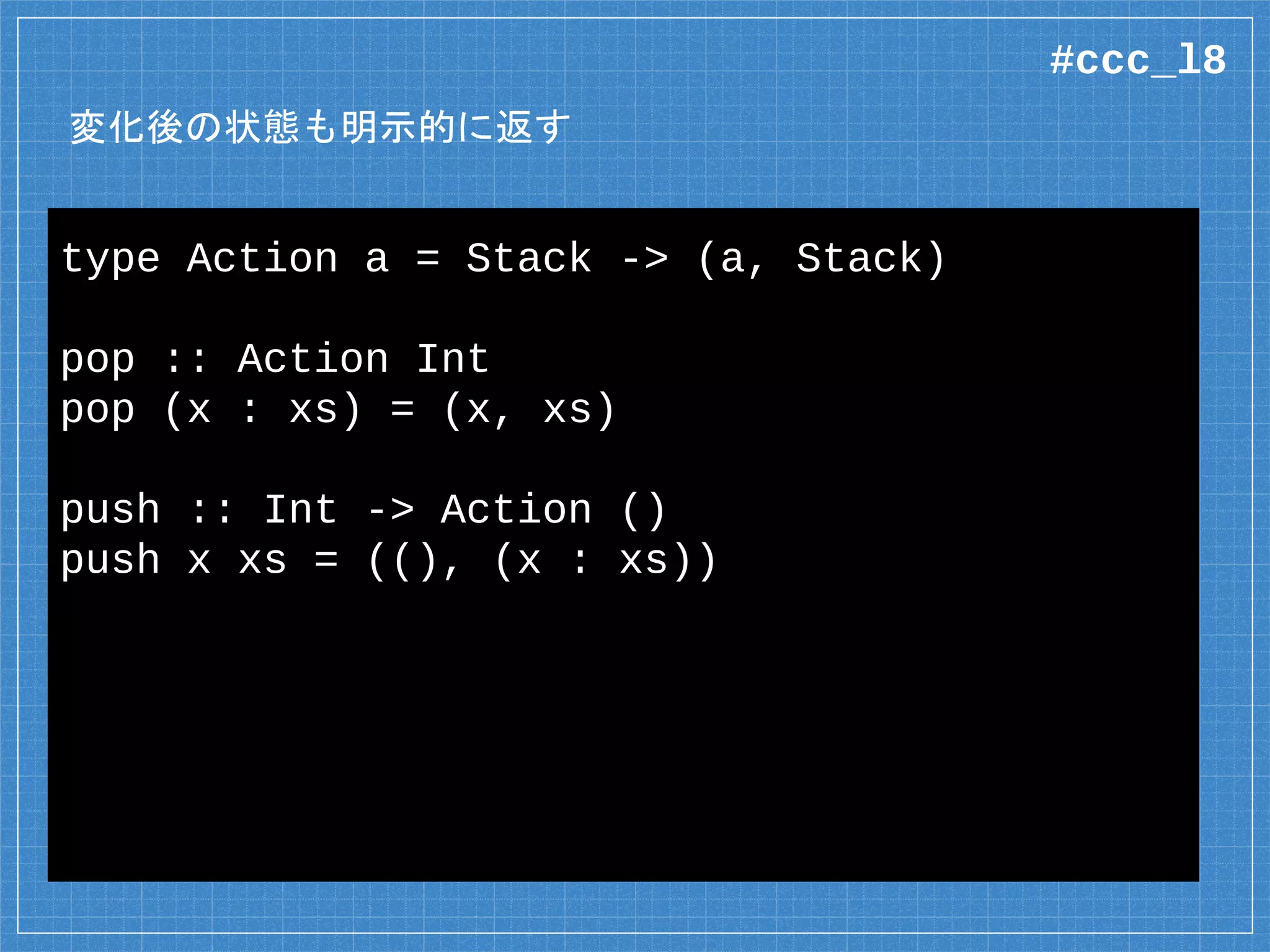 変化後の状態も明示的に返す
type Action a = Stack -> (a, Stack)
pop :: Action Int
pop (x : xs) = (x, xs)
push :: Int -> Action ()
push x xs = ((), (x : xs))
#ccc_l8
 
