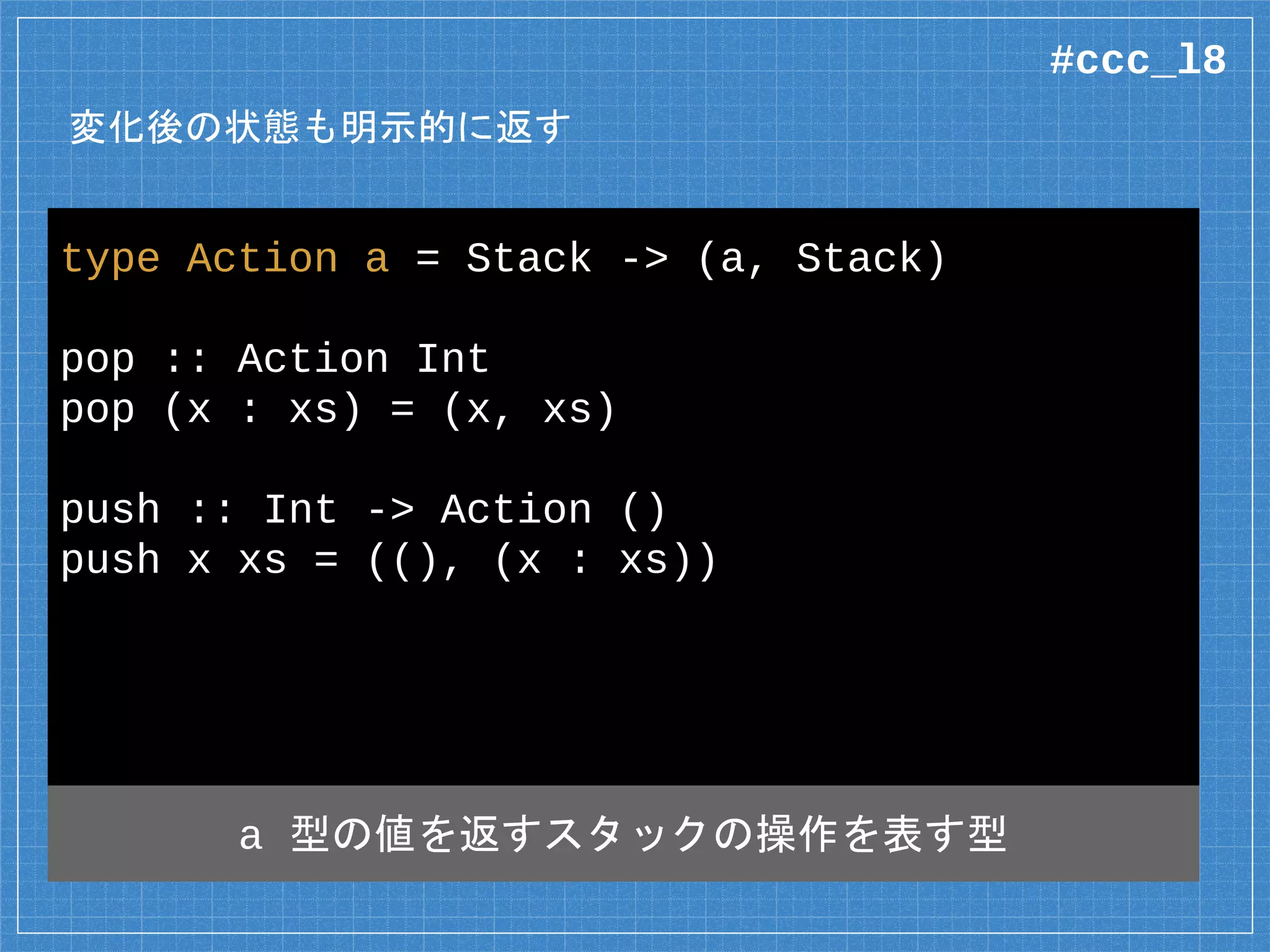 変化後の状態も明示的に返す
type Action a = Stack -> (a, Stack)
pop :: Action Int
pop (x : xs) = (x, xs)
push :: Int -> Action ()
push x xs = ((), (x : xs))
a 型の値を返すスタックの操作を表す型
#ccc_l8
 