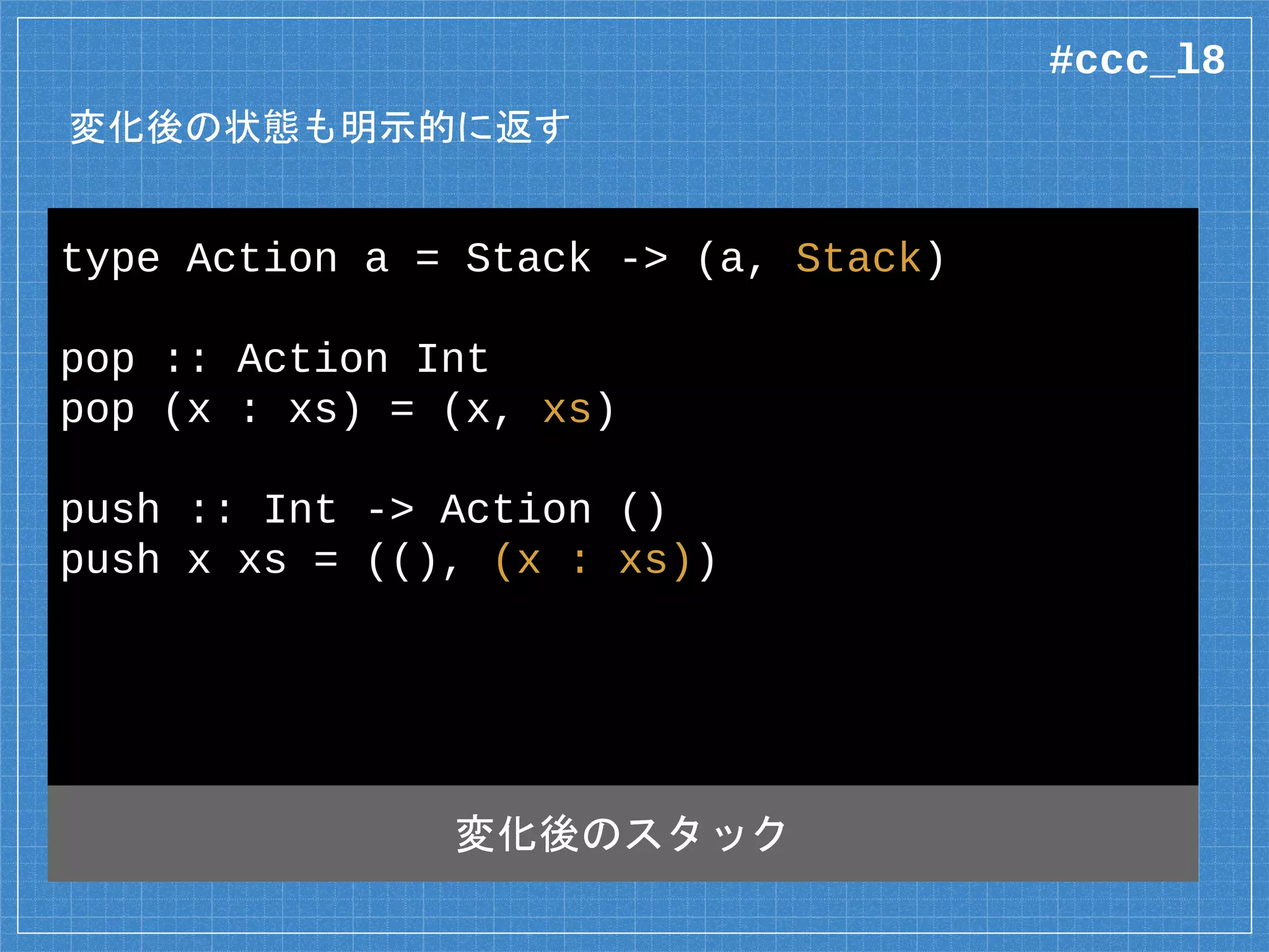 変化後の状態も明示的に返す
type Action a = Stack -> (a, Stack)
pop :: Action Int
pop (x : xs) = (x, xs)
push :: Int -> Action ()
push x xs = ((), (x : xs))
変化後のスタック
#ccc_l8
 