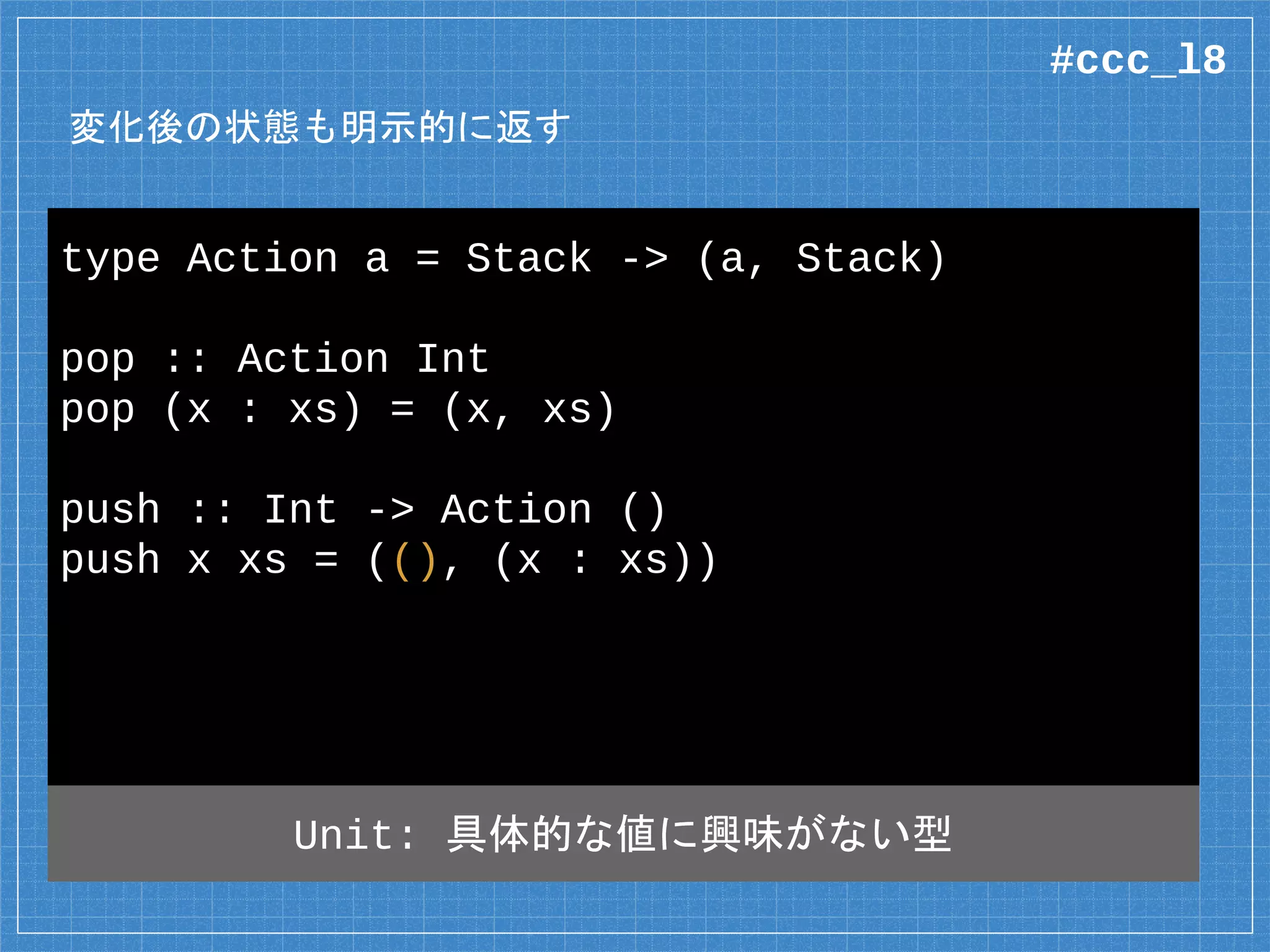 変化後の状態も明示的に返す
type Action a = Stack -> (a, Stack)
pop :: Action Int
pop (x : xs) = (x, xs)
push :: Int -> Action ()
push x xs = ((), (x : xs))
Unit: Java の void 相当
#ccc_l8
 