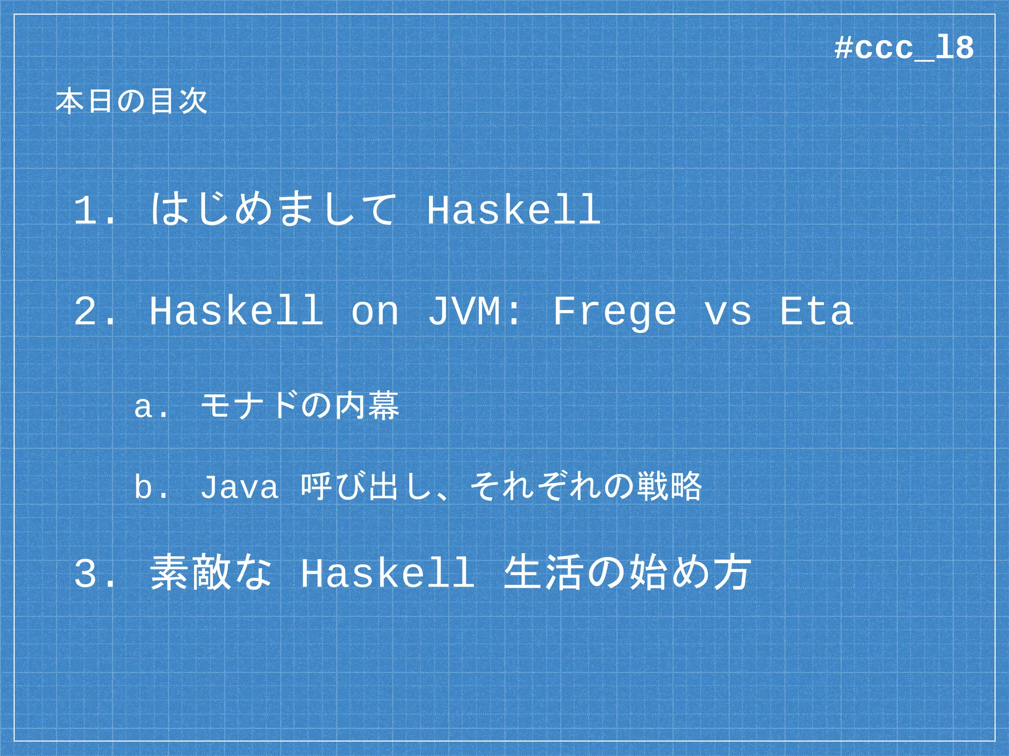 本日の目次
1. はじめまして Haskell
2. Haskell on JVM: Frege vs Eta
a. モナドの内幕
b. Java 呼び出し、それぞれの戦略
3. 素敵な Haskell 生活の始め方
#ccc_l8
 