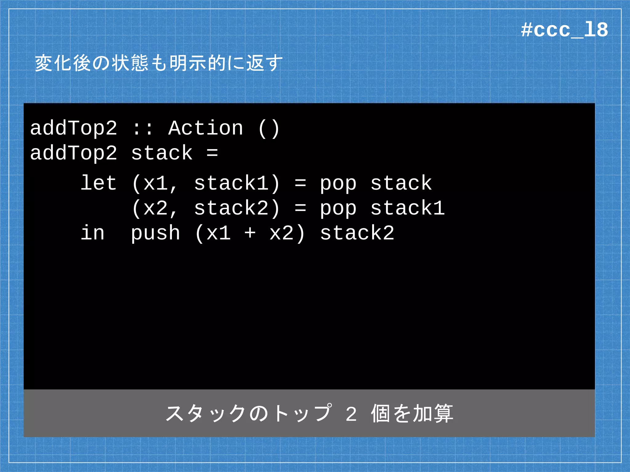 変化後の状態も明示的に返す
addTop2 :: Action ()
addTop2 stack =
let (x1, stack1) = pop stack
(x2, stack2) = pop stack1
in push (x1 + x2) stack2
スタックのトップ 2 個を加算
#ccc_l8
 