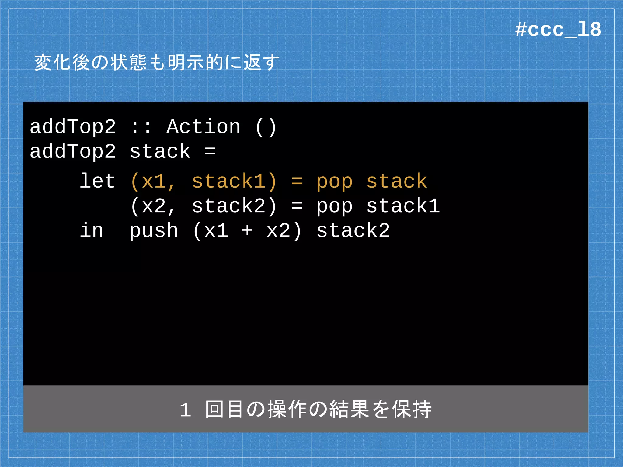 変化後の状態も明示的に返す
addTop2 :: Action ()
addTop2 stack =
let (x1, stack1) = pop stack
(x2, stack2) = pop stack1
in push (x1 + x2) stack2
1 回目の操作の結果を保持
#ccc_l8
 