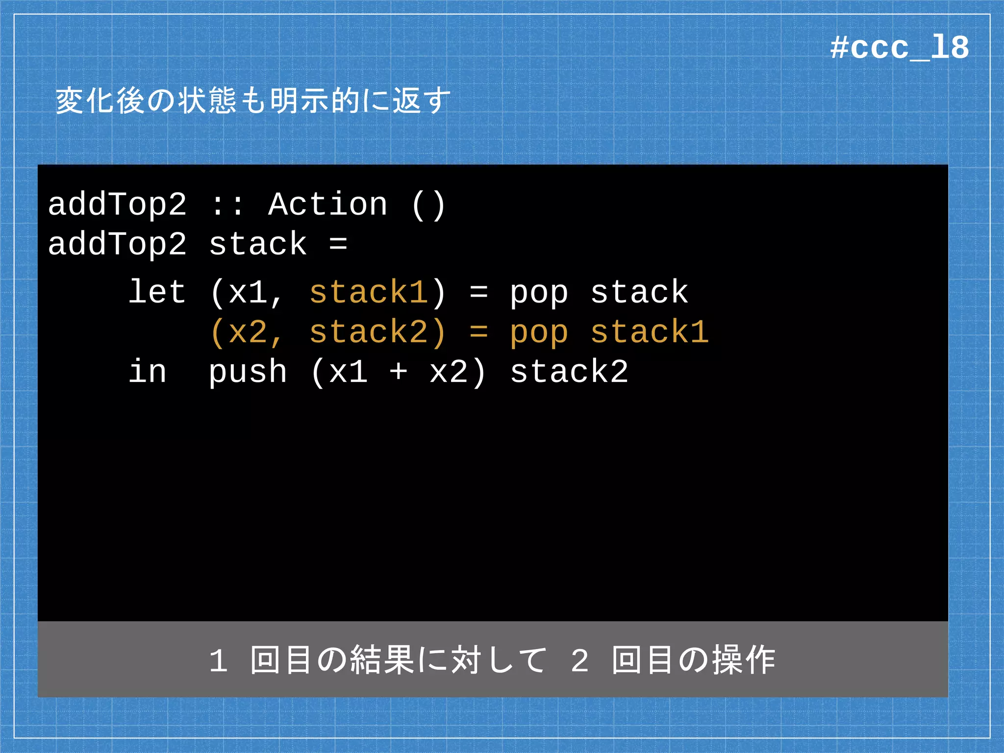 変化後の状態も明示的に返す
addTop2 :: Action ()
addTop2 stack =
let (x1, stack1) = pop stack
(x2, stack2) = pop stack1
in push (x1 + x2) stack2
1 回目の結果に対して 2 回目の操作
#ccc_l8
 