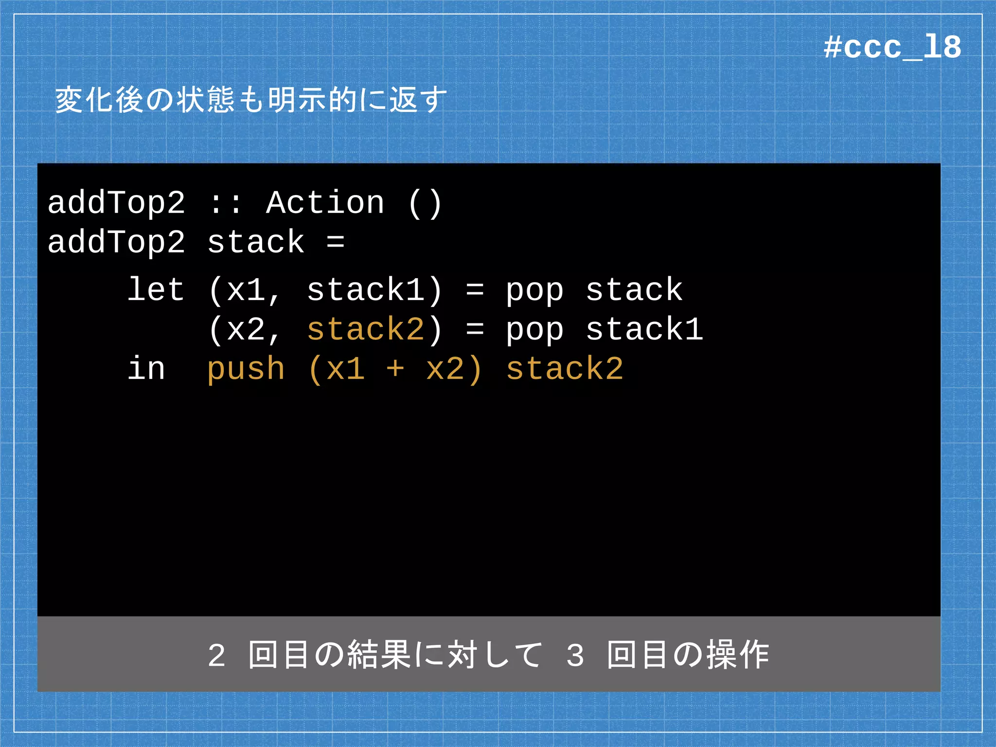 変化後の状態も明示的に返す
addTop2 :: Action ()
addTop2 stack =
let (x1, stack1) = pop stack
(x2, stack2) = pop stack1
in push (x1 + x2) stack2
2 回目の結果に対して 3 回目の操作
#ccc_l8
 