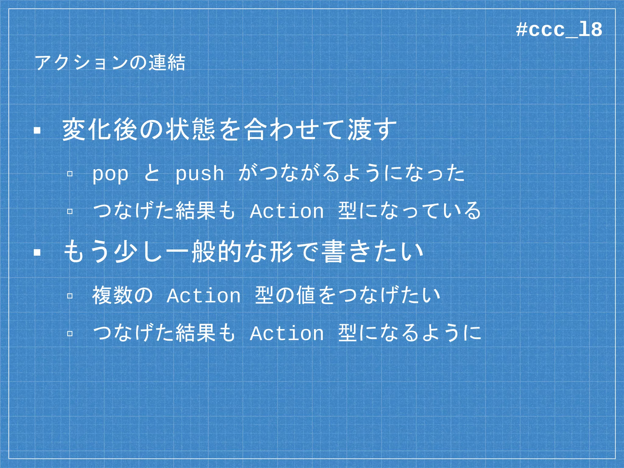 アクションの連結
▪ 変化後の状態を合わせて渡す
▫ pop と push がつながるようになった
▫ つなげた結果も Action 型になっている
▪ もう少し一般的な形で書きたい
▫ 複数の Action 型の値をつなげたい
▫ つなげた結果も Action 型になるように
#ccc_l8
 