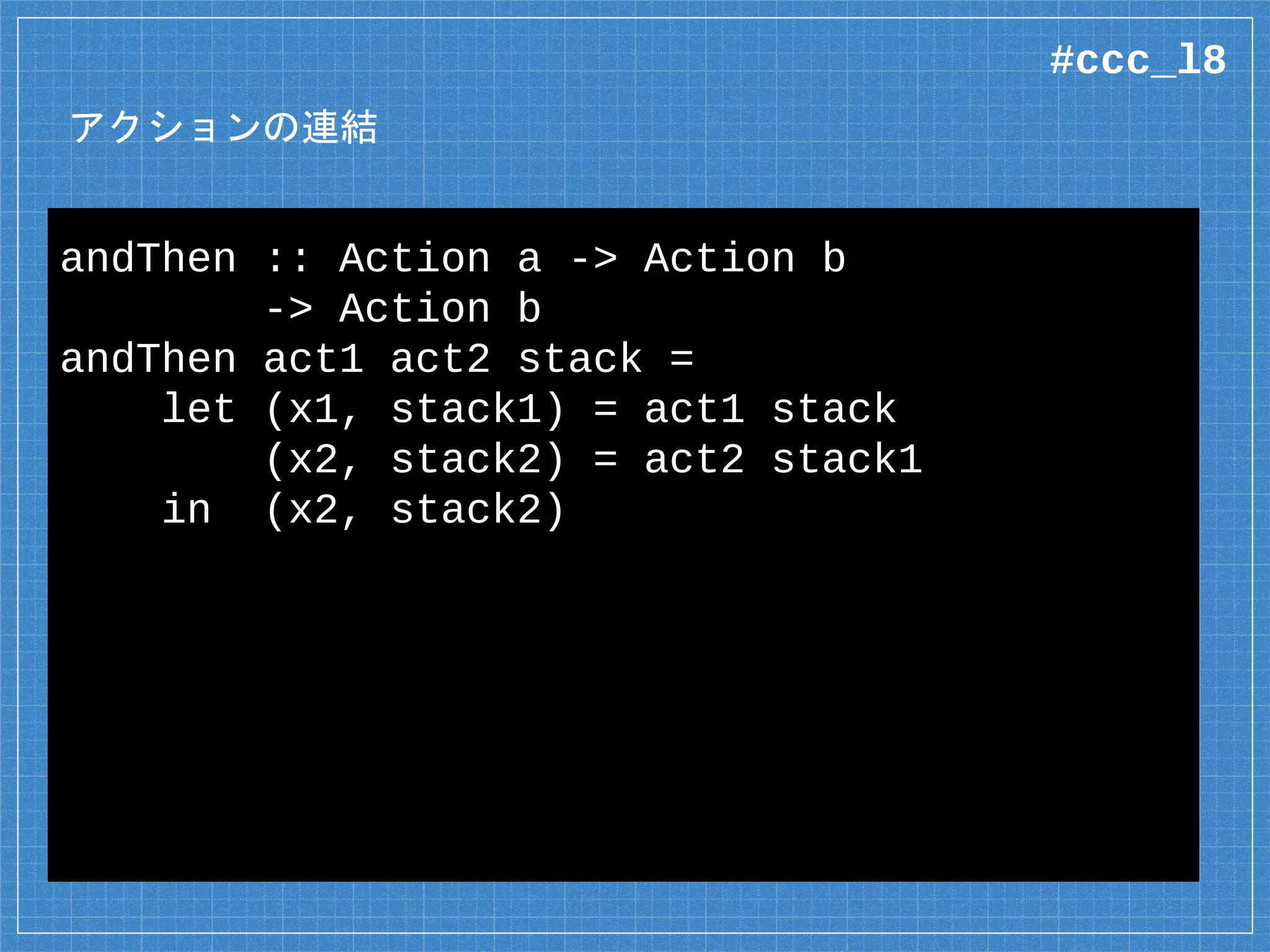アクションの連結
andThen :: Action a -> Action b
-> Action b
andThen act1 act2 stack =
let (x1, stack1) = act1 stack
(x2, stack2) = act2 stack1
in (x2, stack2)
#ccc_l8
 