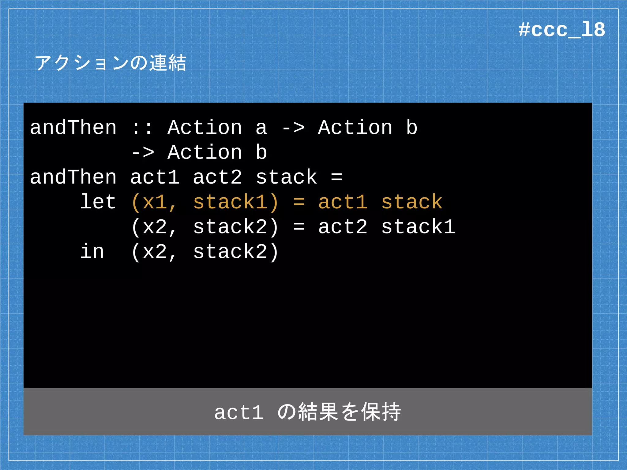 アクションの連結
andThen :: Action a -> Action b
-> Action b
andThen act1 act2 stack =
let (x1, stack1) = act1 stack
(x2, stack2) = act2 stack1
in (x2, stack2)
act1 の結果を保持
#ccc_l8
 