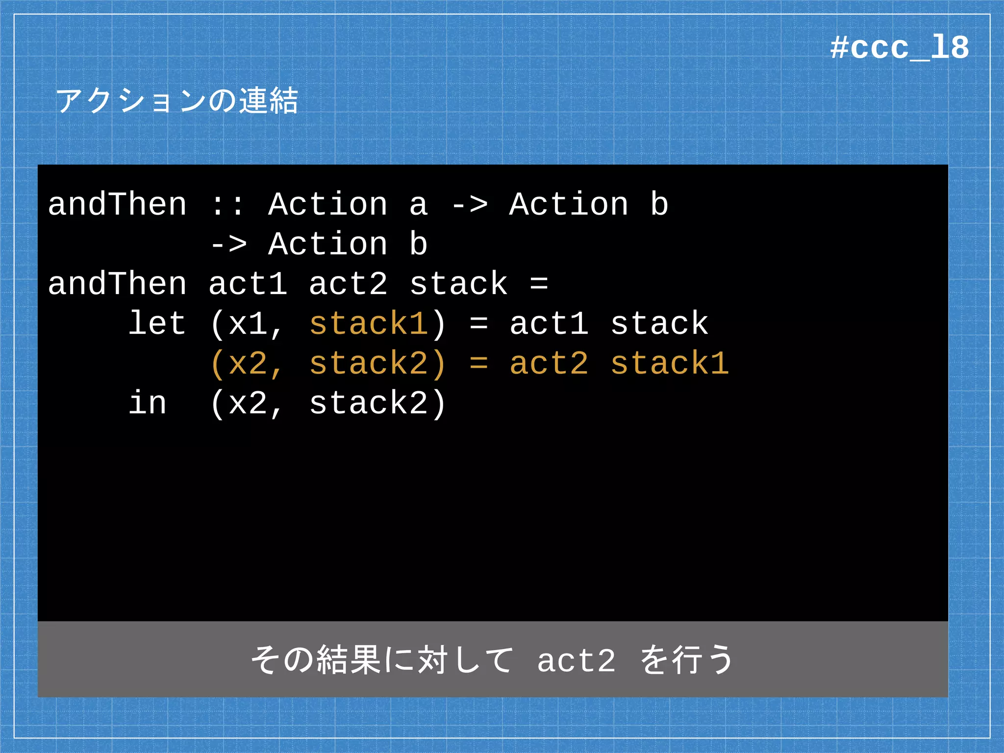 アクションの連結
andThen :: Action a -> Action b
-> Action b
andThen act1 act2 stack =
let (x1, stack1) = act1 stack
(x2, stack2) = act2 stack1
in (x2, stack2)
その結果に対して act2 を行う
#ccc_l8
 