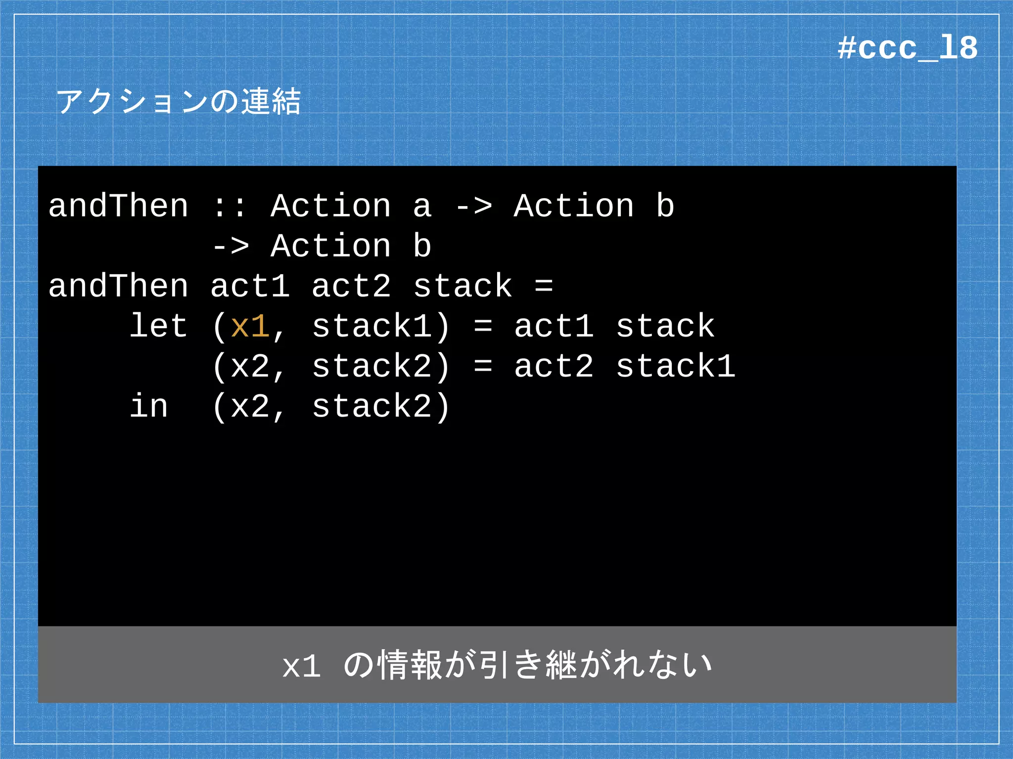 アクションの連結
andThen :: Action a -> Action b
-> Action b
andThen act1 act2 stack =
let (x1, stack1) = act1 stack
(x2, stack2) = act2 stack1
in (x2, stack2)
x1 の情報が引き継がれない
#ccc_l8
 