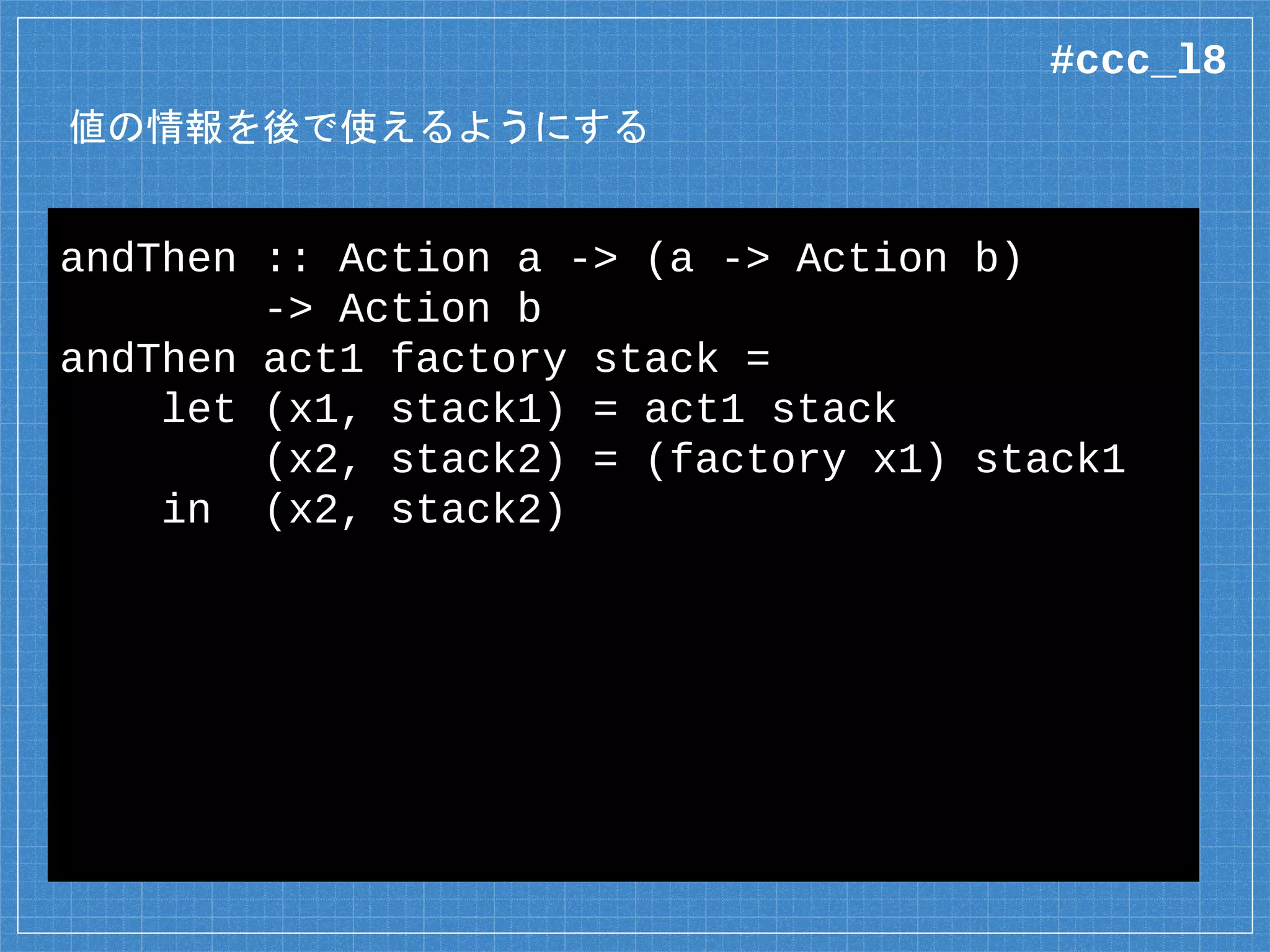 値の情報を後で使えるようにする
andThen :: Action a -> (a -> Action b)
-> Action b
andThen act1 factory stack =
let (x1, stack1) = act1 stack
(x2, stack2) = (factory x1) stack1
in (x2, stack2)
#ccc_l8
 