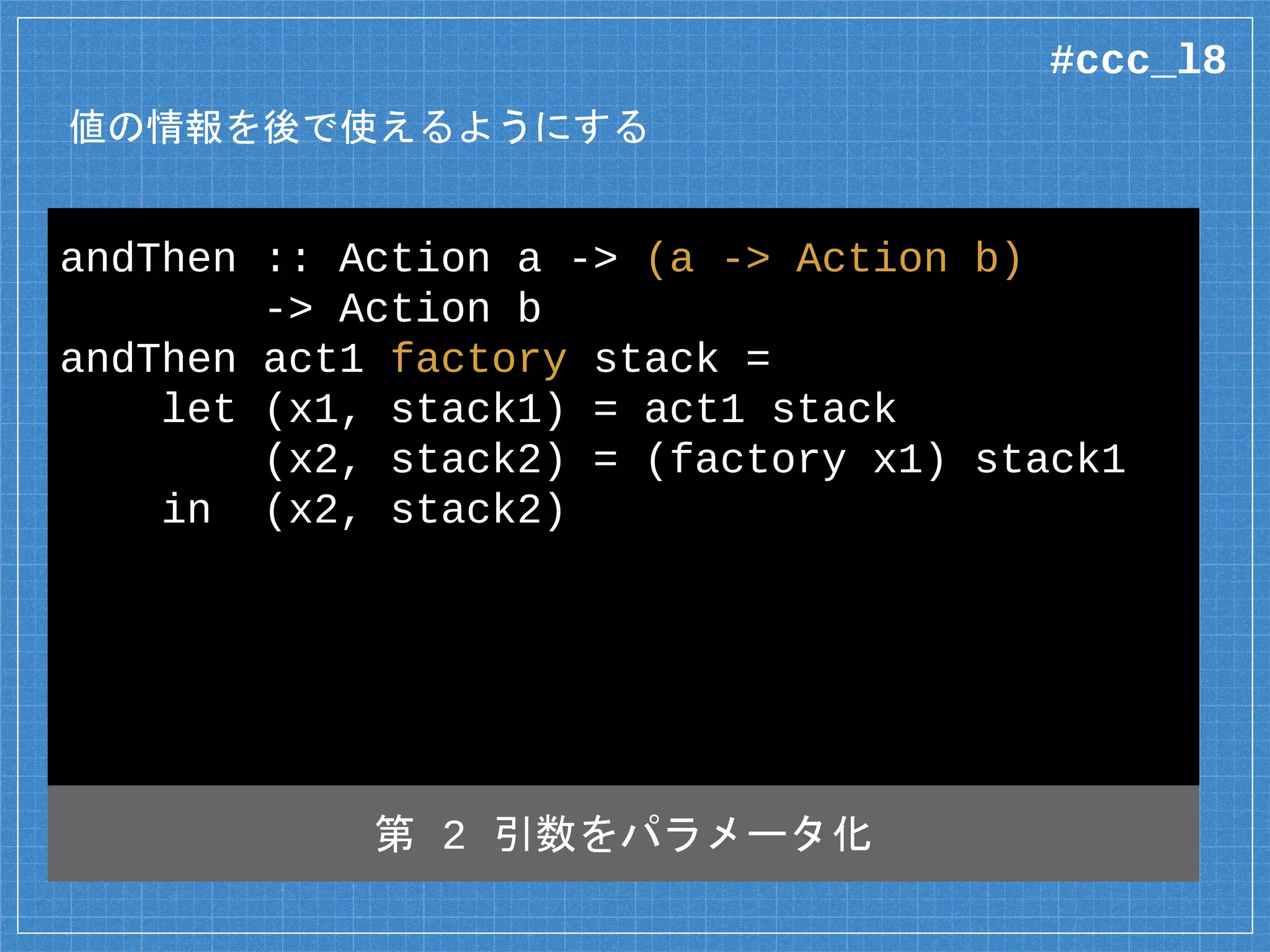 値の情報を後で使えるようにする
andThen :: Action a -> (a -> Action b)
-> Action b
andThen act1 factory stack =
let (x1, stack1) = act1 stack
(x2, stack2) = (factory x1) stack1
in (x2, stack2)
第 2 引数をパラメータ化
#ccc_l8
 