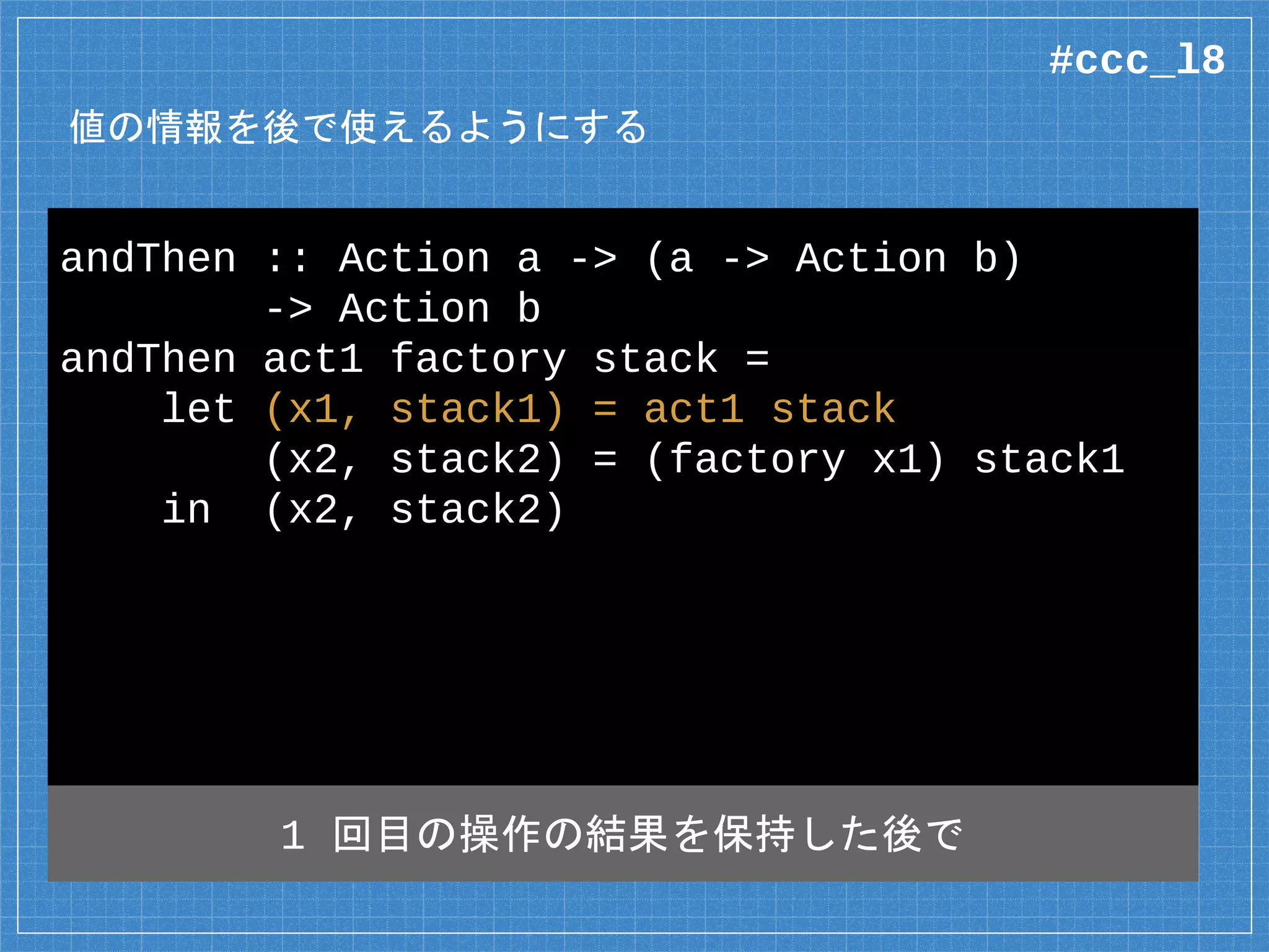 値の情報を後で使えるようにする
andThen :: Action a -> (a -> Action b)
-> Action b
andThen act1 factory stack =
let (x1, stack1) = act1 stack
(x2, stack2) = (factory x1) stack1
in (x2, stack2)
1 回目の操作の結果を保持した後で
#ccc_l8
 