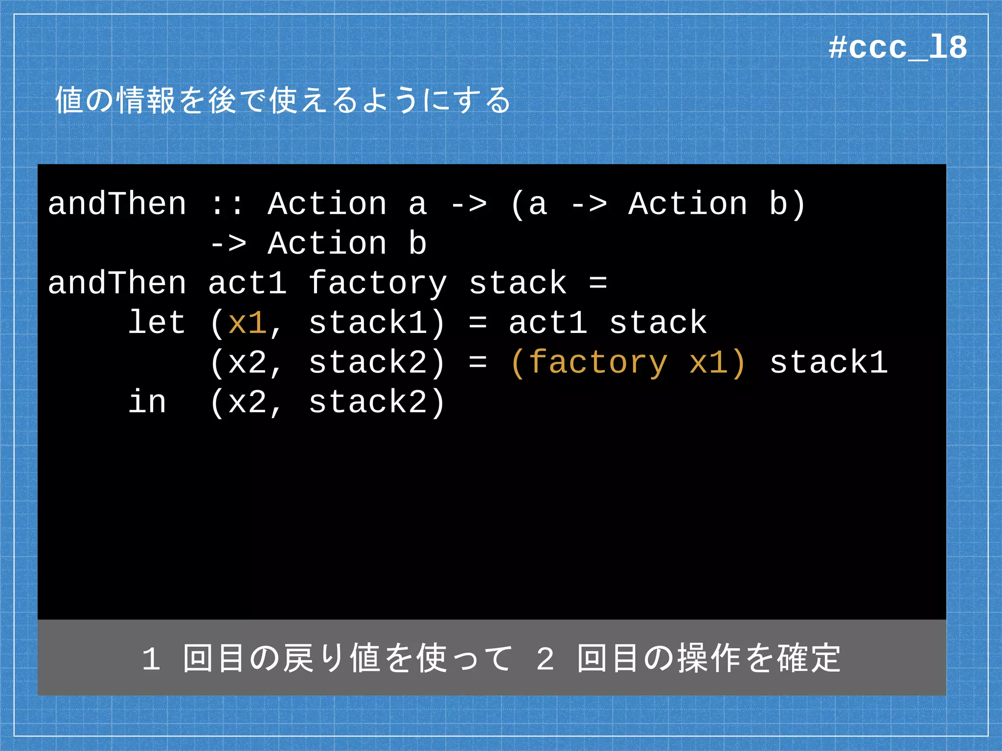 値の情報を後で使えるようにする
andThen :: Action a -> (a -> Action b)
-> Action b
andThen act1 factory stack =
let (x1, stack1) = act1 stack
(x2, stack2) = (factory x1) stack1
in (x2, stack2)
1 回目の戻り値を使って 2 回目の操作を確定
#ccc_l8
 