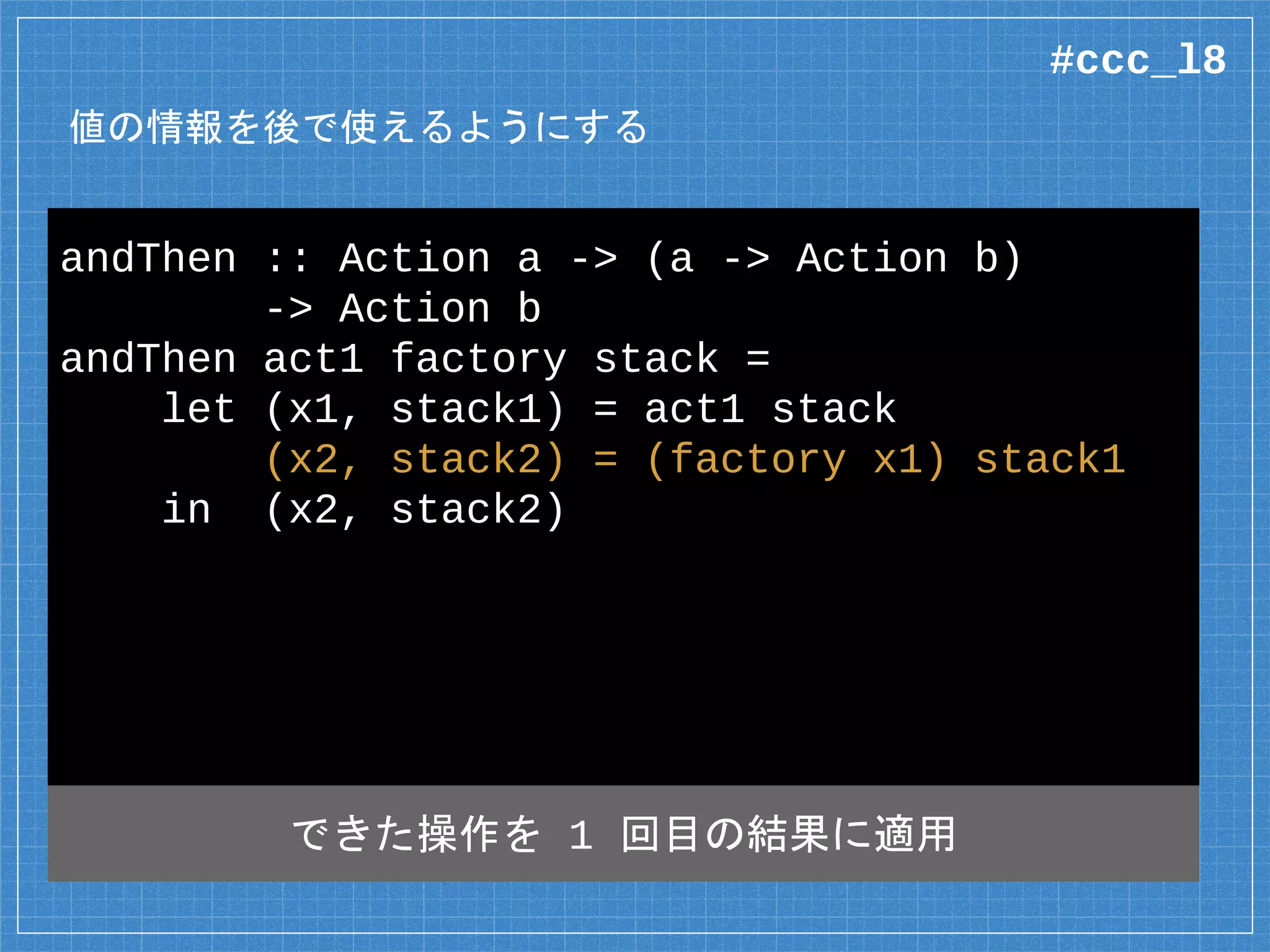 値の情報を後で使えるようにする
andThen :: Action a -> (a -> Action b)
-> Action b
andThen act1 factory stack =
let (x1, stack1) = act1 stack
(x2, stack2) = (factory x1) stack1
in (x2, stack2)
できた操作を 1 回目の結果に適用
#ccc_l8
 