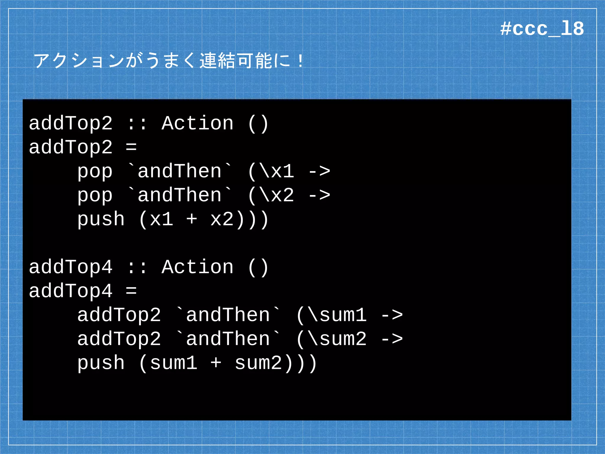 アクションがうまく連結可能に！
addTop2 :: Action ()
addTop2 =
pop `andThen` (x1 ->
pop `andThen` (x2 ->
push (x1 + x2)))
addTop4 :: Action ()
addTop4 =
addTop2 `andThen` (sum1 ->
addTop2 `andThen` (sum2 ->
push (sum1 + sum2)))
#ccc_l8
 