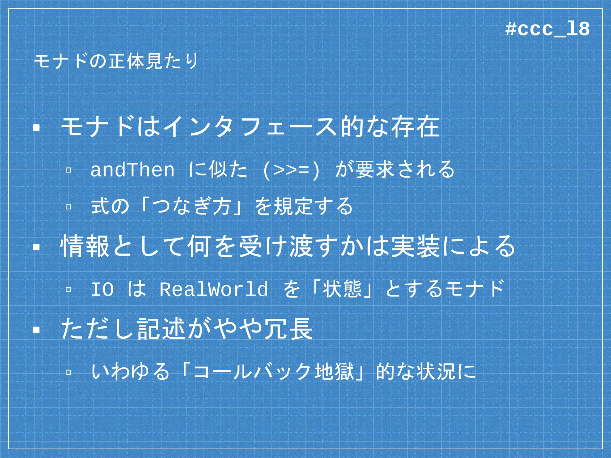 モナドの正体見たり
▪ モナドはインタフェース的な存在
▫ andThen に似た (>>=) が要求される
▫ 式の「つなぎ方」を規定する
▪ 情報として何を受け渡すかは実装による
▫ IO は RealWorld を「状態」とするモナド
▪ ただし記述がやや冗長
▫ いわゆる「コールバック地獄」的な状況に
#ccc_l8
 