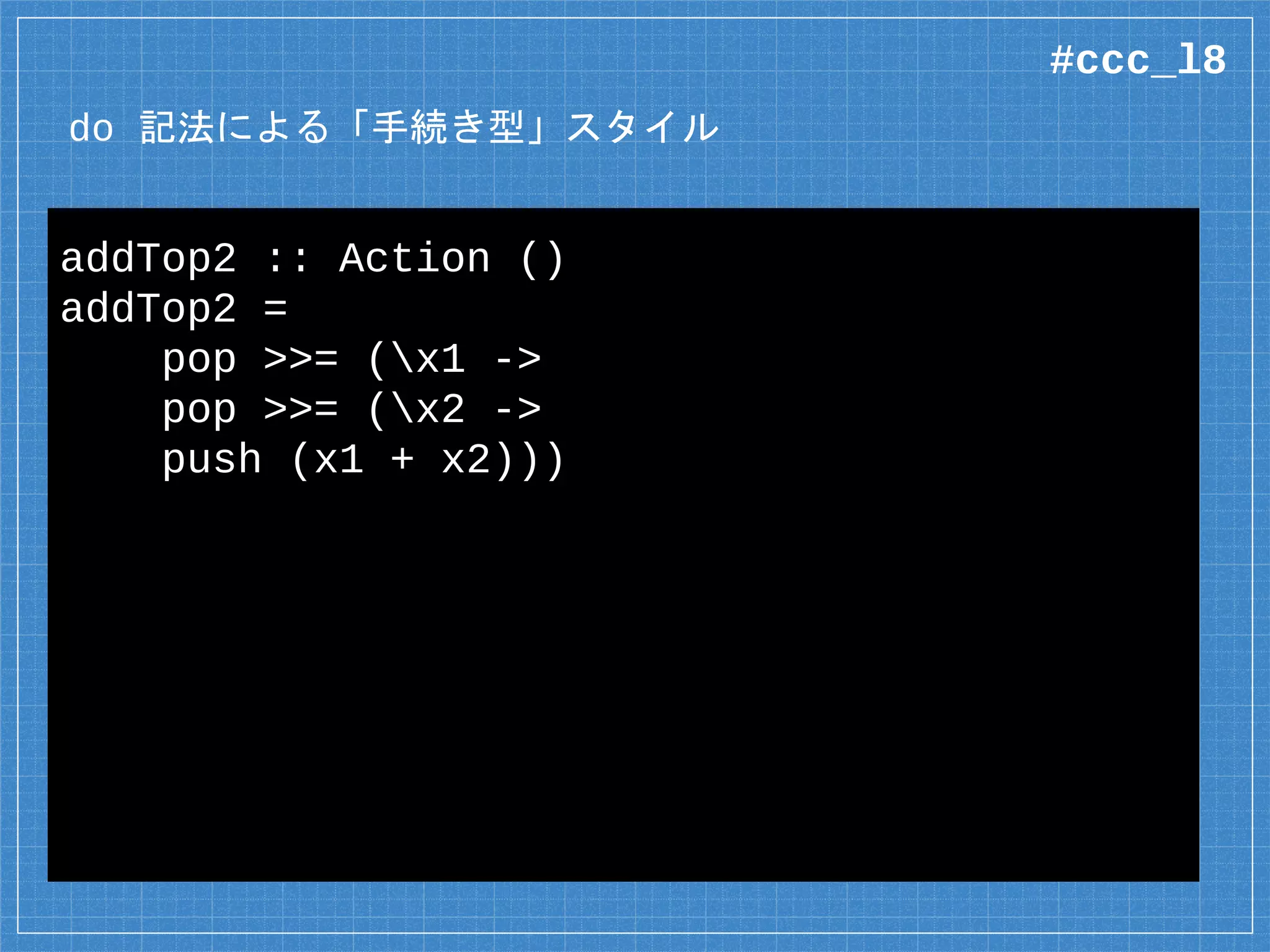 do 記法による「手続き型」スタイル
addTop2 :: Action ()
addTop2 =
pop >>= (x1 ->
pop >>= (x2 ->
push (x1 + x2)))
#ccc_l8
 