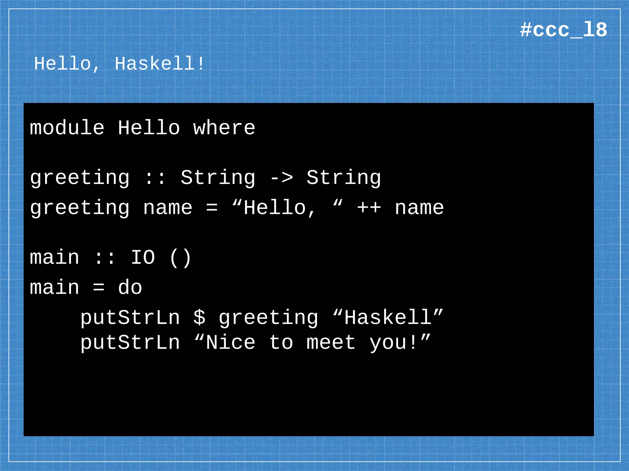 Hello, Haskell!
module Hello where
greeting :: String -> String
greeting name = “Hello, “ ++ name
main :: IO ()
main = do
putStrLn $ greeting “Haskell”
putStrLn “Nice to meet you!”
#ccc_l8
 