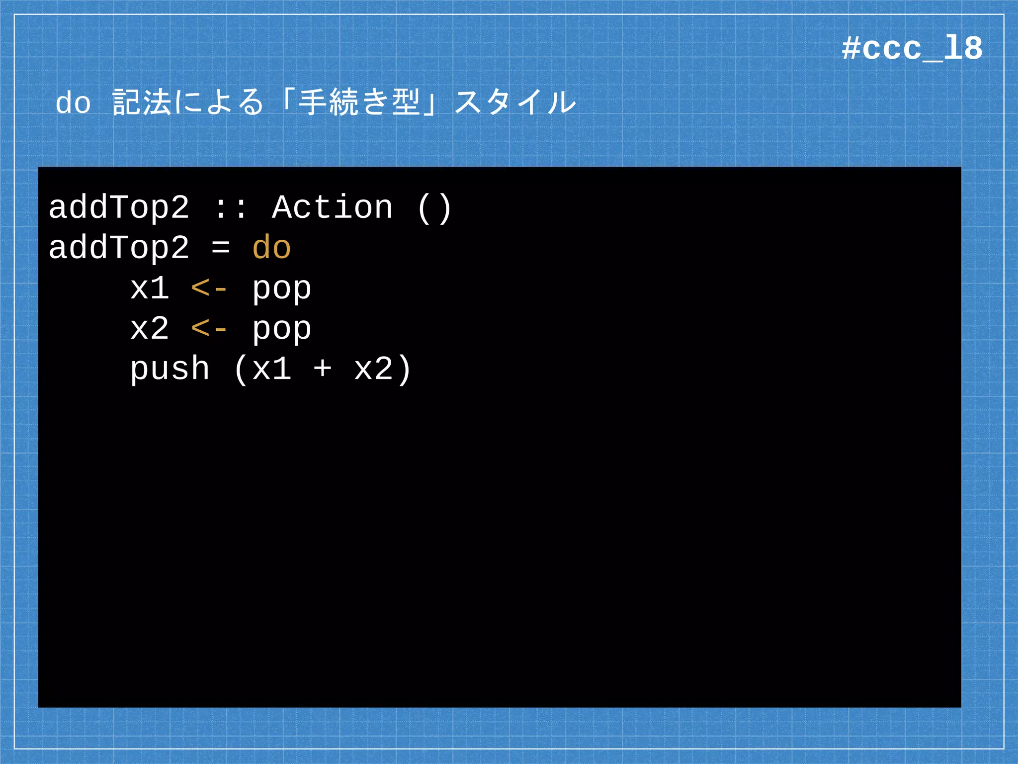 do 記法による「手続き型」スタイル
addTop2 :: Action ()
addTop2 = do
x1 <- pop
x2 <- pop
push (x1 + x2)
#ccc_l8
 