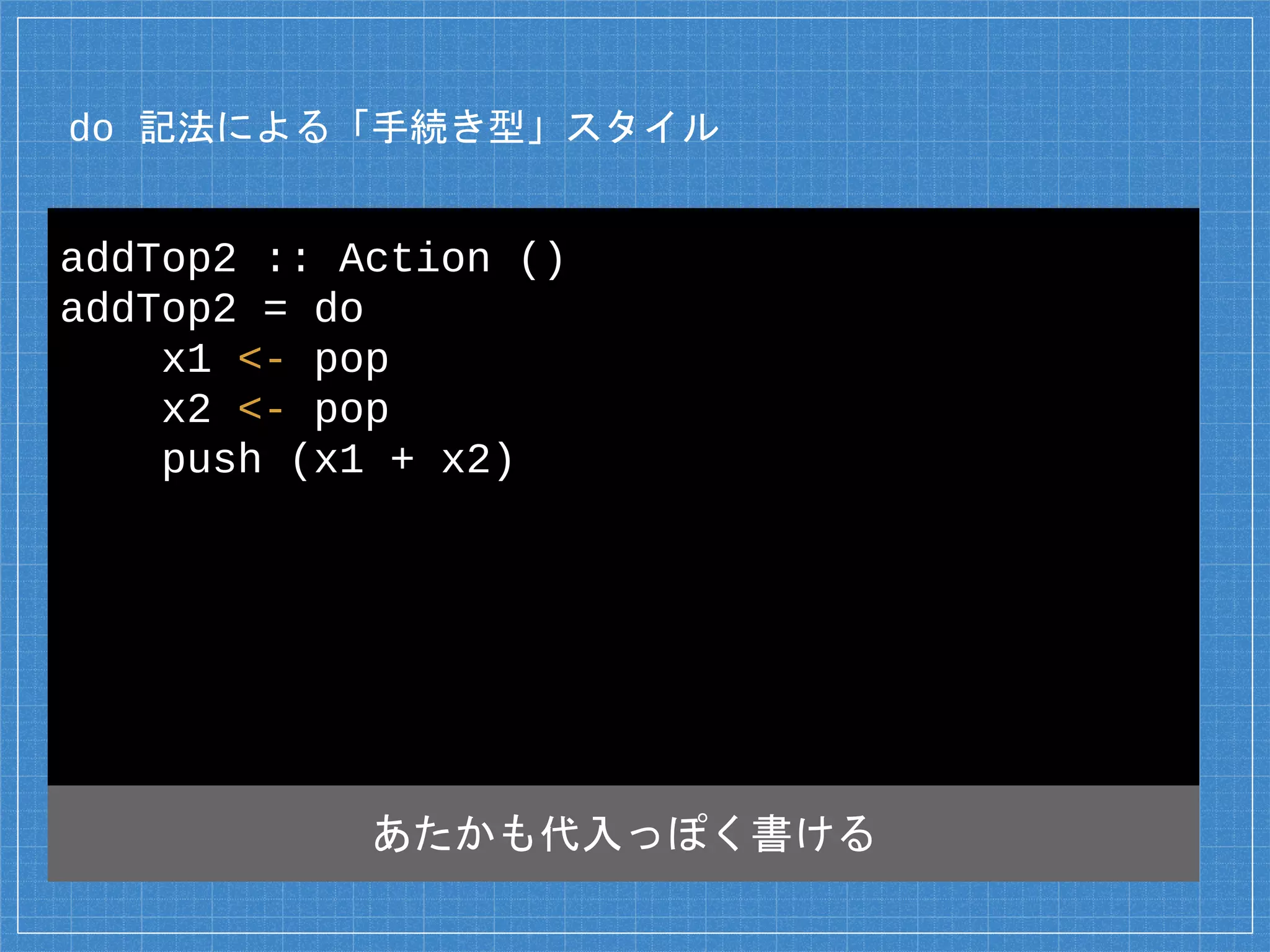 do 記法による「手続き型」スタイル
addTop2 :: Action ()
addTop2 = do
x1 <- pop
x2 <- pop
push (x1 + x2)
あたかも代入っぽく書ける
 